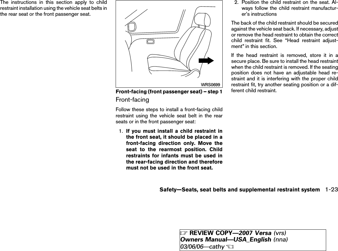 The instructions in this section apply to childrestraint installation using the vehicle seat belts inthe rear seat or the front passenger seat.Front-facingFollow these steps to install a front-facing childrestraint using the vehicle seat belt in the rearseats or in the front passenger seat:1. If you must install a child restraint inthe front seat, it should be placed in afront-facing direction only. Move theseat to the rearmost position. Childrestraints for infants must be used inthe rear-facing direction and thereforemust not be used in the front seat.2. Position the child restraint on the seat. Al-ways follow the child restraint manufactur-er’s instructionsThe back of the child restraint should be securedagainst the vehicle seat back. If necessary, adjustor remove the head restraint to obtain the correctchild restraint fit. See “Head restraint adjust-ment” in this section.If the head restraint is removed, store it in asecure place. Be sure to install the head restraintwhen the child restraint is removed. If the seatingposition does not have an adjustable head re-straint and it is interfering with the proper childrestraint fit, try another seating position or a dif-ferent child restraint.Front-facing (front passenger seat) – step 1WRS0699Safety—Seats, seat belts and supplemental restraint system 1-23੬REVIEW COPY—2007 Versa (vrs)Owners Manual—USA_English (nna)03/06/06—cathy੭