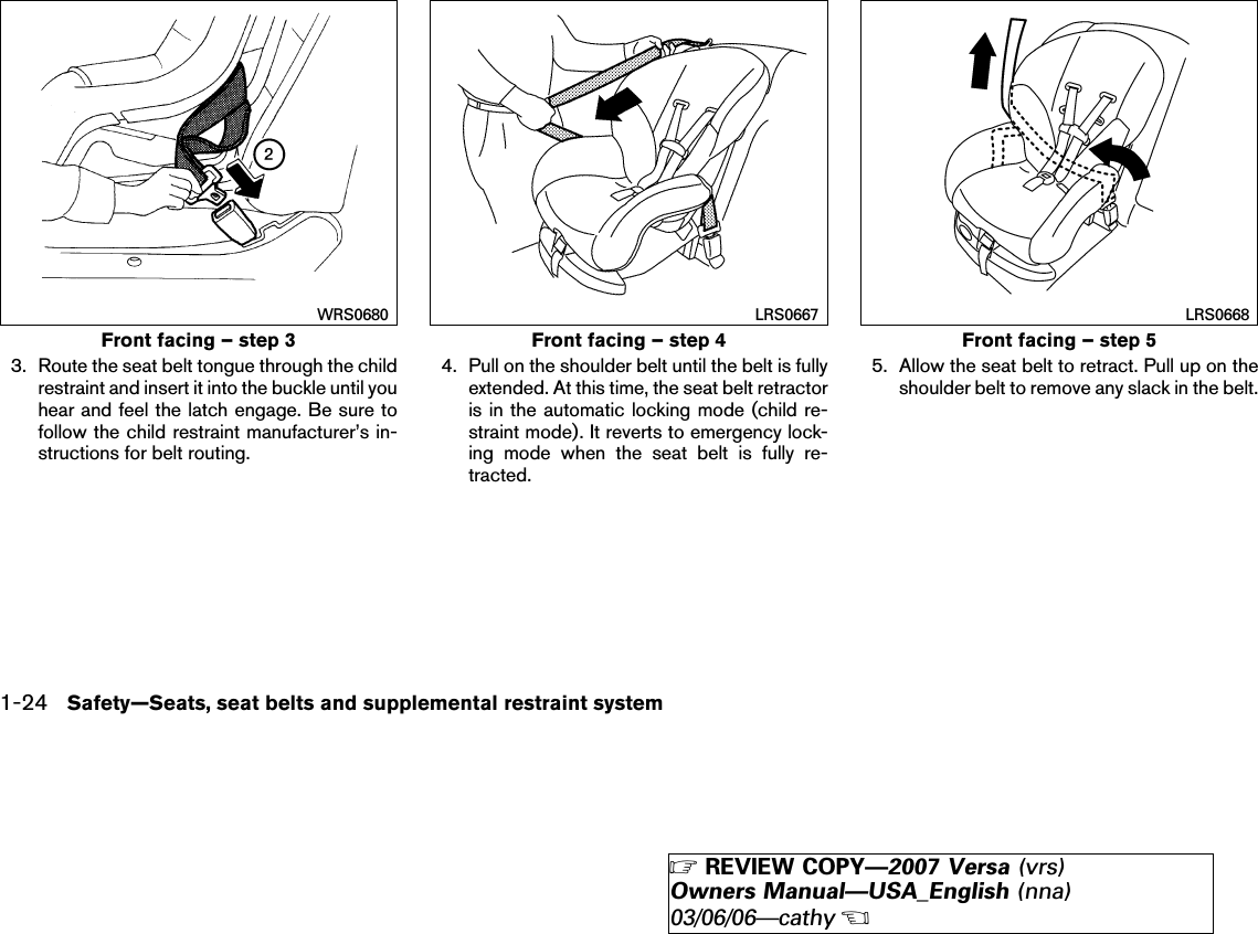 3. Route the seat belt tongue through the childrestraint and insert it into the buckle until youhear and feel the latch engage. Be sure tofollow the child restraint manufacturer’s in-structions for belt routing.4. Pull on the shoulder belt until the belt is fullyextended. At this time, the seat belt retractoris in the automatic locking mode (child re-straint mode). It reverts to emergency lock-ing mode when the seat belt is fully re-tracted.5. Allow the seat belt to retract. Pull up on theshoulder belt to remove any slack in the belt.Front facing – step 3WRS0680Front facing – step 4LRS0667Front facing – step 5LRS06681-24 Safety—Seats, seat belts and supplemental restraint system੬REVIEW COPY—2007 Versa (vrs)Owners Manual—USA_English (nna)03/06/06—cathy੭