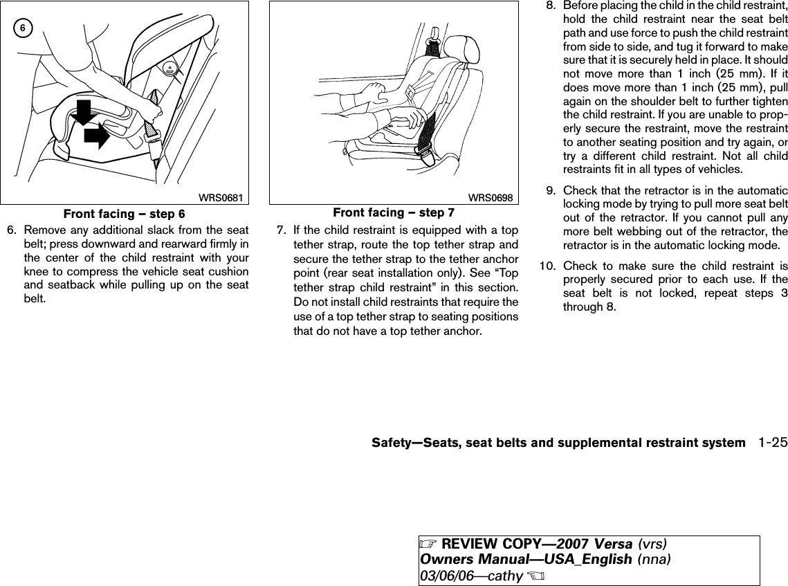 6. Remove any additional slack from the seatbelt; press downward and rearward firmly inthe center of the child restraint with yourknee to compress the vehicle seat cushionand seatback while pulling up on the seatbelt.7. If the child restraint is equipped with a toptether strap, route the top tether strap andsecure the tether strap to the tether anchorpoint (rear seat installation only). See “Toptether strap child restraint” in this section.Do not install child restraints that require theuse of a top tether strap to seating positionsthat do not have a top tether anchor.8. Before placing the child in the child restraint,hold the child restraint near the seat beltpath and use force to push the child restraintfrom side to side, and tug it forward to makesure that it is securely held in place. It shouldnot move more than 1 inch (25 mm). If itdoes move more than 1 inch (25 mm), pullagain on the shoulder belt to further tightenthe child restraint. If you are unable to prop-erly secure the restraint, move the restraintto another seating position and try again, ortry a different child restraint. Not all childrestraints fit in all types of vehicles.9. Check that the retractor is in the automaticlocking mode by trying to pull more seat beltout of the retractor. If you cannot pull anymore belt webbing out of the retractor, theretractor is in the automatic locking mode.10. Check to make sure the child restraint isproperly secured prior to each use. If theseat belt is not locked, repeat steps 3through 8.Front facing – step 6WRS0681Front facing – step 7WRS0698Safety—Seats, seat belts and supplemental restraint system 1-25੬REVIEW COPY—2007 Versa (vrs)Owners Manual—USA_English (nna)03/06/06—cathy੭