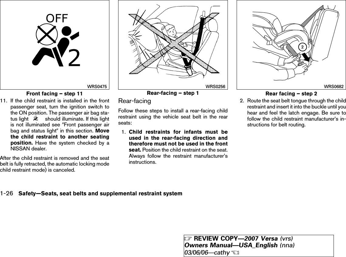 11. If the child restraint is installed in the frontpassenger seat, turn the ignition switch tothe ON position. The passenger air bag sta-tus light should illuminate. If this lightis not illuminated see ЉFront passenger airbag and status lightЉin this section. Movethe child restraint to another seatingposition. Have the system checked by aNISSAN dealer.After the child restraint is removed and the seatbelt is fully retracted, the automatic locking modechild restraint mode) is canceled.Rear-facingFollow these steps to install a rear-facing childrestraint using the vehicle seat belt in the rearseats:1. Child restraints for infants must beused in the rear-facing direction andtherefore must not be used in the frontseat. Position the child restraint on the seat.Always follow the restraint manufacturer’sinstructions.2. Route the seat belt tongue through the childrestraint and insert it into the buckle until youhear and feel the latch engage. Be sure tofollow the child restraint manufacturer’s in-structions for belt routing.Front facing – step 11WRS0475Rear-facing – step 1WRS0256Rear facing – step 2WRS06821-26 Safety—Seats, seat belts and supplemental restraint system੬REVIEW COPY—2007 Versa (vrs)Owners Manual—USA_English (nna)03/06/06—cathy੭