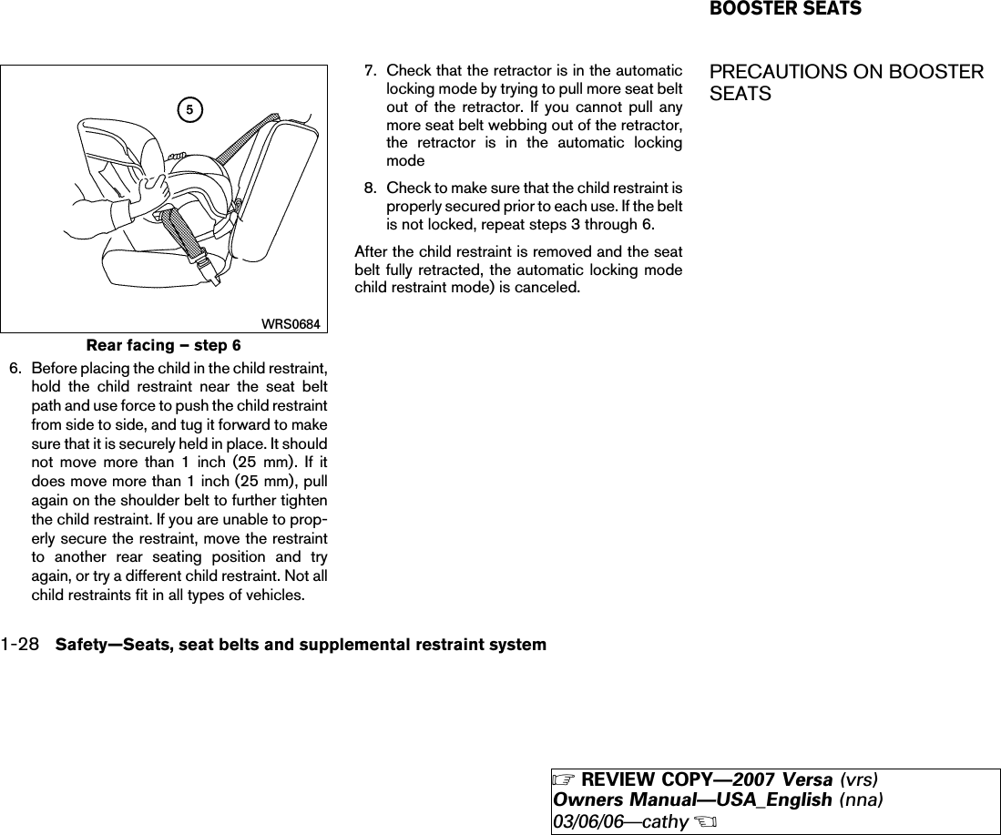 6. Before placing the child in the child restraint,hold the child restraint near the seat beltpath and use force to push the child restraintfrom side to side, and tug it forward to makesure that it is securely held in place. It shouldnot move more than 1 inch (25 mm). If itdoes move more than 1 inch (25 mm), pullagain on the shoulder belt to further tightenthe child restraint. If you are unable to prop-erly secure the restraint, move the restraintto another rear seating position and tryagain, or try a different child restraint. Not allchild restraints fit in all types of vehicles.7. Check that the retractor is in the automaticlocking mode by trying to pull more seat beltout of the retractor. If you cannot pull anymore seat belt webbing out of the retractor,the retractor is in the automatic lockingmode8. Check to make sure that the child restraint isproperly secured prior to each use. If the beltis not locked, repeat steps 3 through 6.After the child restraint is removed and the seatbelt fully retracted, the automatic locking modechild restraint mode) is canceled.PRECAUTIONS ON BOOSTERSEATSRear facing – step 6WRS0684BOOSTER SEATS1-28 Safety—Seats, seat belts and supplemental restraint system੬REVIEW COPY—2007 Versa (vrs)Owners Manual—USA_English (nna)03/06/06—cathy੭