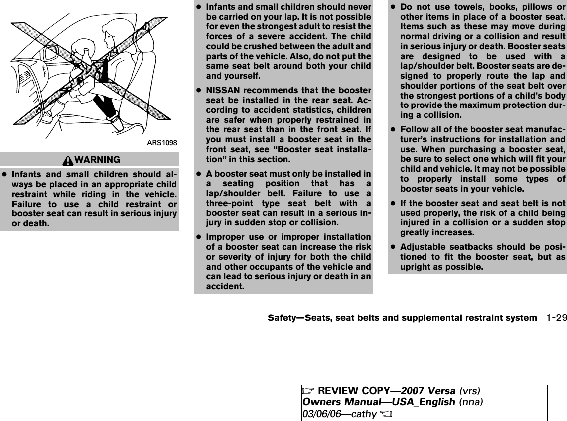 WARNING●Infants and small children should al-ways be placed in an appropriate childrestraint while riding in the vehicle.Failure to use a child restraint orbooster seat can result in serious injuryor death.●Infants and small children should neverbe carried on your lap. It is not possiblefor even the strongest adult to resist theforces of a severe accident. The childcould be crushed between the adult andparts of the vehicle. Also, do not put thesame seat belt around both your childand yourself.●NISSAN recommends that the boosterseat be installed in the rear seat. Ac-cording to accident statistics, childrenare safer when properly restrained inthe rear seat than in the front seat. Ifyou must install a booster seat in thefront seat, see “Booster seat installa-tion” in this section.●A booster seat must only be installed ina seating position that has alap/shoulder belt. Failure to use athree-point type seat belt with abooster seat can result in a serious in-jury in sudden stop or collision.●Improper use or improper installationof a booster seat can increase the riskor severity of injury for both the childand other occupants of the vehicle andcan lead to serious injury or death in anaccident.●Do not use towels, books, pillows orother items in place of a booster seat.Items such as these may move duringnormal driving or a collision and resultin serious injury or death. Booster seatsare designed to be used with alap/shoulder belt. Booster seats are de-signed to properly route the lap andshoulder portions of the seat belt overthe strongest portions of a child’s bodyto provide the maximum protection dur-ing a collision.●Follow all of the booster seat manufac-turer’s instructions for installation anduse. When purchasing a booster seat,be sure to select one which will fit yourchild and vehicle. It may not be possibleto properly install some types ofbooster seats in your vehicle.●If the booster seat and seat belt is notused properly, the risk of a child beinginjured in a collision or a sudden stopgreatly increases.●Adjustable seatbacks should be posi-tioned to fit the booster seat, but asupright as possible.ARS1098Safety—Seats, seat belts and supplemental restraint system 1-29੬REVIEW COPY—2007 Versa (vrs)Owners Manual—USA_English (nna)03/06/06—cathy੭