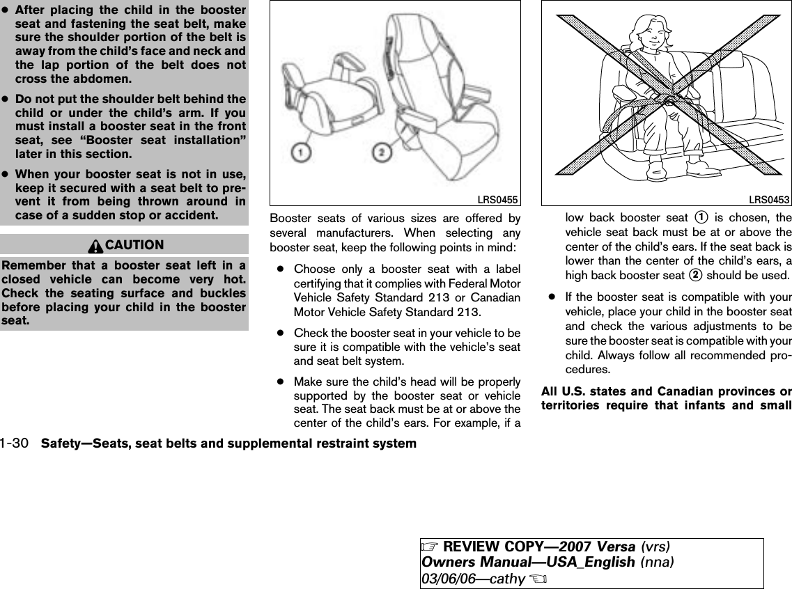 ●After placing the child in the boosterseat and fastening the seat belt, makesure the shoulder portion of the belt isaway from the child’s face and neck andthe lap portion of the belt does notcross the abdomen.●Do not put the shoulder belt behind thechild or under the child’s arm. If youmust install a booster seat in the frontseat, see “Booster seat installation”later in this section.●When your booster seat is not in use,keep it secured with a seat belt to pre-vent it from being thrown around incase of a sudden stop or accident.CAUTIONRemember that a booster seat left in aclosed vehicle can become very hot.Check the seating surface and bucklesbefore placing your child in the boosterseat.Booster seats of various sizes are offered byseveral manufacturers. When selecting anybooster seat, keep the following points in mind:●Choose only a booster seat with a labelcertifying that it complies with Federal MotorVehicle Safety Standard 213 or CanadianMotor Vehicle Safety Standard 213.●Check the booster seat in your vehicle to besure it is compatible with the vehicle’s seatand seat belt system.●Make sure the child’s head will be properlysupported by the booster seat or vehicleseat. The seat back must be at or above thecenter of the child’s ears. For example, if alow back booster seat ᭺1is chosen, thevehicle seat back must be at or above thecenter of the child’s ears. If the seat back islower than the center of the child’s ears, ahigh back booster seat ᭺2should be used.●If the booster seat is compatible with yourvehicle, place your child in the booster seatand check the various adjustments to besure the booster seat is compatible with yourchild. Always follow all recommended pro-cedures.All U.S. states and Canadian provinces orterritories require that infants and smallLRS0455 LRS04531-30 Safety—Seats, seat belts and supplemental restraint system੬REVIEW COPY—2007 Versa (vrs)Owners Manual—USA_English (nna)03/06/06—cathy੭