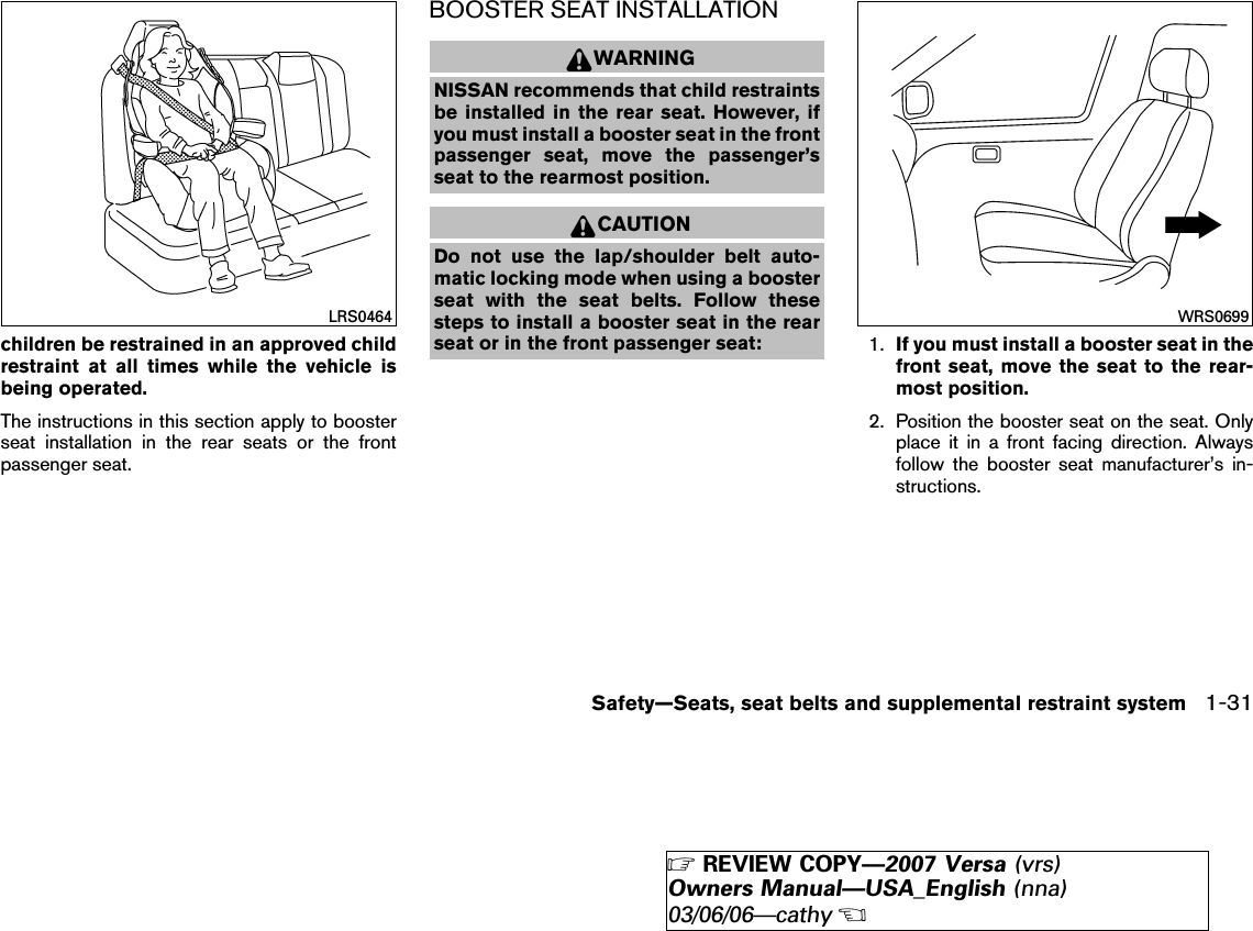 children be restrained in an approved childrestraint at all times while the vehicle isbeing operated.The instructions in this section apply to boosterseat installation in the rear seats or the frontpassenger seat.BOOSTER SEAT INSTALLATIONWARNINGNISSAN recommends that child restraintsbe installed in the rear seat. However, ifyou must install a booster seat in the frontpassenger seat, move the passenger’sseat to the rearmost position.CAUTIONDo not use the lap/shoulder belt auto-matic locking mode when using a boosterseat with the seat belts. Follow thesesteps to install a booster seat in the rearseat or in the front passenger seat: 1. If you must install a booster seat in thefront seat, move the seat to the rear-most position.2. Position the booster seat on the seat. Onlyplace it in a front facing direction. Alwaysfollow the booster seat manufacturer’s in-structions.LRS0464 WRS0699Safety—Seats, seat belts and supplemental restraint system 1-31੬REVIEW COPY—2007 Versa (vrs)Owners Manual—USA_English (nna)03/06/06—cathy੭