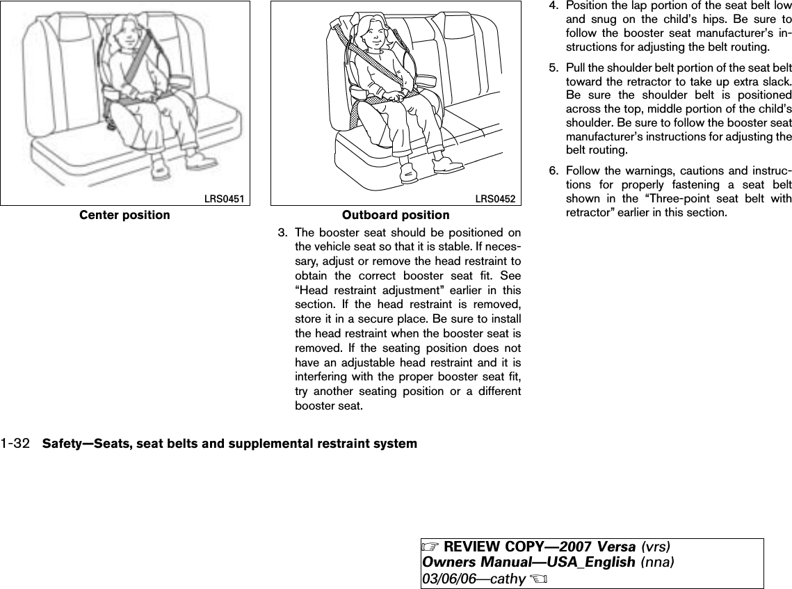 3. The booster seat should be positioned onthe vehicle seat so that it is stable. If neces-sary, adjust or remove the head restraint toobtain the correct booster seat fit. See“Head restraint adjustment” earlier in thissection. If the head restraint is removed,store it in a secure place. Be sure to installthe head restraint when the booster seat isremoved. If the seating position does nothave an adjustable head restraint and it isinterfering with the proper booster seat fit,try another seating position or a differentbooster seat.4. Position the lap portion of the seat belt lowand snug on the child’s hips. Be sure tofollow the booster seat manufacturer’s in-structions for adjusting the belt routing.5. Pull the shoulder belt portion of the seat belttoward the retractor to take up extra slack.Be sure the shoulder belt is positionedacross the top, middle portion of the child’sshoulder. Be sure to follow the booster seatmanufacturer’s instructions for adjusting thebelt routing.6. Follow the warnings, cautions and instruc-tions for properly fastening a seat beltshown in the “Three-point seat belt withretractor” earlier in this section.Center positionLRS0451Outboard positionLRS04521-32 Safety—Seats, seat belts and supplemental restraint system੬REVIEW COPY—2007 Versa (vrs)Owners Manual—USA_English (nna)03/06/06—cathy੭