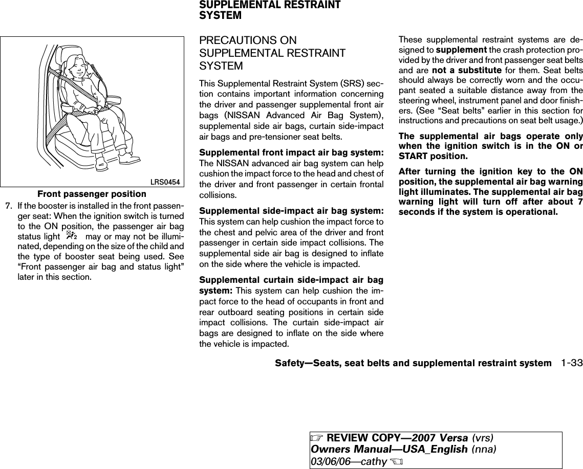 7. If the booster is installed in the front passen-ger seat: When the ignition switch is turnedto the ON position, the passenger air bagstatus light may or may not be illumi-nated, depending on the size of the child andthe type of booster seat being used. See“Front passenger air bag and status light”later in this section.PRECAUTIONS ONSUPPLEMENTAL RESTRAINTSYSTEMThis Supplemental Restraint System (SRS) sec-tion contains important information concerningthe driver and passenger supplemental front airbags (NISSAN Advanced Air Bag System),supplemental side air bags, curtain side-impactair bags and pre-tensioner seat belts.Supplemental front impact air bag system:The NISSAN advanced air bag system can helpcushion the impact force to the head and chest ofthe driver and front passenger in certain frontalcollisions.Supplemental side-impact air bag system:This system can help cushion the impact force tothe chest and pelvic area of the driver and frontpassenger in certain side impact collisions. Thesupplemental side air bag is designed to inflateon the side where the vehicle is impacted.Supplemental curtain side-impact air bagsystem: This system can help cushion the im-pact force to the head of occupants in front andrear outboard seating positions in certain sideimpact collisions. The curtain side-impact airbags are designed to inflate on the side wherethe vehicle is impacted.These supplemental restraint systems are de-signed to supplement the crash protection pro-vided by the driver and front passenger seat beltsand are not a substitute for them. Seat beltsshould always be correctly worn and the occu-pant seated a suitable distance away from thesteering wheel, instrument panel and door finish-ers. (See “Seat belts” earlier in this section forinstructions and precautions on seat belt usage.)The supplemental air bags operate onlywhen the ignition switch is in the ON orSTART position.After turning the ignition key to the ONposition, the supplemental air bag warninglight illuminates. The supplemental air bagwarning light will turn off after about 7seconds if the system is operational.Front passenger positionLRS0454SUPPLEMENTAL RESTRAINTSYSTEMSafety—Seats, seat belts and supplemental restraint system 1-33੬REVIEW COPY—2007 Versa (vrs)Owners Manual—USA_English (nna)03/06/06—cathy੭