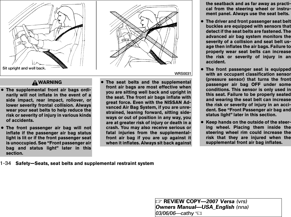WARNING●The supplemental front air bags ordi-narily will not inflate in the event of aside impact, rear impact, rollover, orlower severity frontal collision. Alwayswear your seat belts to help reduce therisk or severity of injury in various kindsof accidents.●The front passenger air bag will notinflate if the passenger air bag statuslight is lit or if the front passenger seatis unoccupied. See “Front passenger airbag and status light” later in thissection.●The seat belts and the supplementalfront air bags are most effective whenyou are sitting well back and upright inthe seat. The front air bags inflate withgreat force. Even with the NISSAN Ad-vanced Air Bag System, if you are unre-strained, leaning forward, sitting side-ways or out of position in any way, youare at greater risk of injury or death in acrash. You may also receive serious orfatal injuries from the supplemental-front air bag if you are up against itwhen it inflates. Always sit back againstthe seatback and as far away as practi-cal from the steering wheel or instru-ment panel. Always use the seat belts.●The driver and front passenger seat beltbuckles are equipped with sensors thatdetect if the seat belts are fastened. Theadvanced air bag system monitors theseverity of a collision and seat belt us-age then inflates the air bags. Failure toproperly wear seat belts can increasethe risk or severity of injury in anaccident.●The front passenger seat is equippedwith an occupant classification sensor(pressure sensor) that turns the frontpassenger air bag OFF under someconditions. This sensor is only used inthis seat. Failure to be properly seatedand wearing the seat belt can increasethe risk or severity of injury in an acci-dent. See “Front Passenger air bag andstatus light” later in this section.●Keep hands on the outside of the steer-ing wheel. Placing them inside thesteering wheel rim could increase therisk that they are injured when thesupplemental front air bag inflates.WRS00311-34 Safety—Seats, seat belts and supplemental restraint system੬REVIEW COPY—2007 Versa (vrs)Owners Manual—USA_English (nna)03/06/06—cathy੭