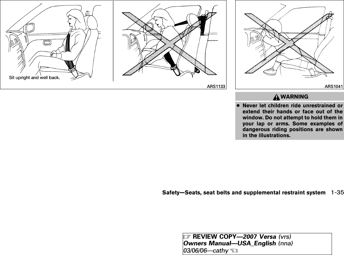 WARNING●Never let children ride unrestrained orextend their hands or face out of thewindow. Do not attempt to hold them inyour lap or arms. Some examples ofdangerous riding positions are shownin the illustrations.ARS1133 ARS1041Safety—Seats, seat belts and supplemental restraint system 1-35੬REVIEW COPY—2007 Versa (vrs)Owners Manual—USA_English (nna)03/06/06—cathy੭