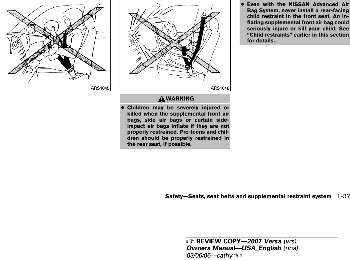 WARNING●Children may be severely injured orkilled when the supplemental front airbags, side air bags or curtain side-impact air bags inflate if they are notproperly restrained. Pre-teens and chil-dren should be properly restrained inthe rear seat, if possible.●Even with the NISSAN Advanced AirBag System, never install a rear-facingchild restraint in the front seat. An in-flating supplemental front air bag couldseriously injure or kill your child. See“Child restraints” earlier in this sectionfor details.ARS1045 ARS1046Safety—Seats, seat belts and supplemental restraint system 1-37੬REVIEW COPY—2007 Versa (vrs)Owners Manual—USA_English (nna)03/06/06—cathy੭