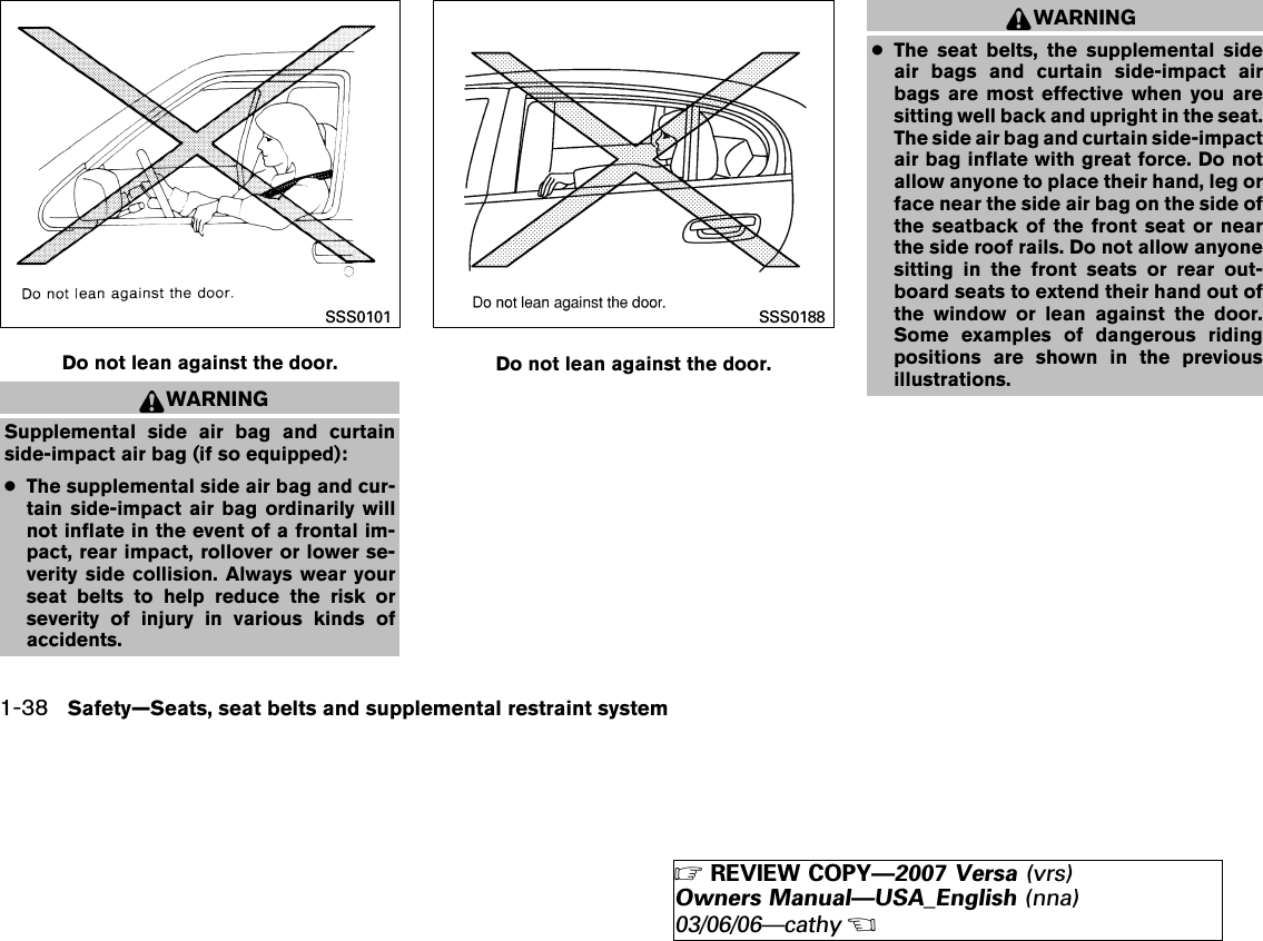 WARNINGSupplemental side air bag and curtainside-impact air bag (if so equipped):●The supplemental side air bag and cur-tain side-impact air bag ordinarily willnot inflate in the event of a frontal im-pact, rear impact, rollover or lower se-verity side collision. Always wear yourseat belts to help reduce the risk orseverity of injury in various kinds ofaccidents.WARNING●The seat belts, the supplemental sideair bags and curtain side-impact airbags are most effective when you aresitting well back and upright in the seat.The side air bag and curtain side-impactair bag inflate with great force. Do notallow anyone to place their hand, leg orface near the side air bag on the side ofthe seatback of the front seat or nearthe side roof rails. Do not allow anyonesitting in the front seats or rear out-board seats to extend their hand out ofthe window or lean against the door.Some examples of dangerous ridingpositions are shown in the previousillustrations.Do not lean against the door.SSS0101Do not lean against the door.SSS01881-38 Safety—Seats, seat belts and supplemental restraint system੬REVIEW COPY—2007 Versa (vrs)Owners Manual—USA_English (nna)03/06/06—cathy੭