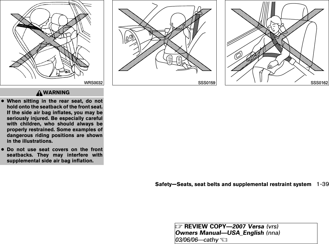 WARNING●When sitting in the rear seat, do nothold onto the seatback of the front seat.If the side air bag inflates, you may beseriously injured. Be especially carefulwith children, who should always beproperly restrained. Some examples ofdangerous riding positions are shownin the illustrations.●Do not use seat covers on the frontseatbacks. They may interfere withsupplemental side air bag inflation.WRS0032 SSS0159 SSS0162Safety—Seats, seat belts and supplemental restraint system 1-39੬REVIEW COPY—2007 Versa (vrs)Owners Manual—USA_English (nna)03/06/06—cathy੭