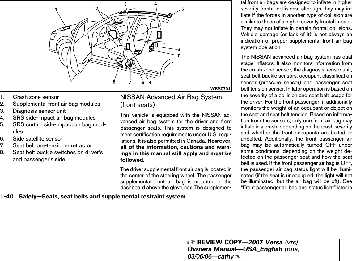 1. Crash zone sensor2. Supplemental front air bag modules3. Diagnosis sensor unit4. SRS side-impact air bag modules5. SRS curtain side-impact air bag mod-ules6. Side satellite sensor7. Seat belt pre-tensioner retractor8. Seat belt buckle switches on driver’sand passenger’s sideNISSAN Advanced Air Bag System(front seats)This vehicle is equipped with the NISSAN ad-vanced air bag system for the driver and frontpassenger seats. This system is designed tomeet certification requirements under U.S. regu-lations. It is also permitted in Canada. However,all of the information, cautions and warn-ings in this manual still apply and must befollowed.The driver supplemental front air bag is located inthe center of the steering wheel. The passengersupplemental front air bag is mounted in thedashboard above the glove box. The supplemen-tal front air bags are designed to inflate in higherseverity frontal collisions, although they may in-flate if the forces in another type of collision aresimilar to those of a higher severity frontal impact.They may not inflate in certain frontal collisions.Vehicle damage (or lack of it) is not always anindication of proper supplemental front air bagsystem operation.The NISSAN advanced air bag system has dualstage inflators. It also monitors information fromthe crash zone sensor, the diagnosis sensor unit,seat belt buckle sensors, occupant classificationsensor (pressure sensor) and passenger seatbelt tension sensor. Inflator operation is based onthe severity of a collision and seat belt usage forthe driver. For the front passenger, it additionallymonitors the weight of an occupant or object onthe seat and seat belt tension. Based on informa-tion from the sensors, only one front air bag mayinflate in a crash, depending on the crash severityand whether the front occupants are belted orunbelted. Additionally, the front passenger airbag may be automatically turned OFF undersome conditions, depending on the weight de-tected on the passenger seat and how the seatbelt is used. If the front passenger air bag is OFF,the passenger air bag status light will be illumi-nated (if the seat is unoccupied, the light will notbe illuminated, but the air bag will be off). See“Front passenger air bag and status light” later inWRS07011-40 Safety—Seats, seat belts and supplemental restraint system੬REVIEW COPY—2007 Versa (vrs)Owners Manual—USA_English (nna)03/06/06—cathy੭
