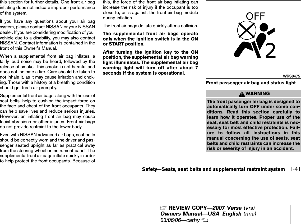 this section for further details. One front air baginflating does not indicate improper performanceof the system.If you have any questions about your air bagsystem, please contact NISSAN or your NISSANdealer. If you are considering modification of yourvehicle due to a disability, you may also contactNISSAN. Contact information is contained in thefront of this Owner’s Manual.When a supplemental front air bag inflates, afairly loud noise may be heard, followed by therelease of smoke. This smoke is not harmful anddoes not indicate a fire. Care should be taken tonot inhale it, as it may cause irritation and chok-ing. Those with a history of a breathing conditionshould get fresh air promptly.Supplemental front air bags, along with the use ofseat belts, help to cushion the impact force onthe face and chest of the front occupants. Theycan help save lives and reduce serious injuries.However, an inflating front air bag may causefacial abrasions or other injuries. Front air bagsdo not provide restraint to the lower body.Even with NISSAN advanced air bags, seat beltsshould be correctly worn and the driver and pas-senger seated upright as far as practical awayfrom the steering wheel or instrument panel. Thesupplemental front air bags inflate quickly in orderto help protect the front occupants. Because ofthis, the force of the front air bag inflating canincrease the risk of injury if the occupant is tooclose to, or is against, the front air bag moduleduring inflation.The front air bags deflate quickly after a collision.The supplemental front air bags operateonly when the ignition switch is in the ONor START position.After turning the ignition key to the ONposition, the supplemental air bag warninglight illuminates. The supplemental air bagwarning light will turn off after about 7seconds if the system is operational.Front passenger air bag and status lightWARNINGThe front passenger air bag is designed toautomatically turn OFF under some con-ditions. Read this section carefully tolearn how it operates. Proper use of theseat, seat belt and child restraints is nec-essary for most effective protection. Fail-ure to follow all instructions in thismanual concerning the use of seats, seatbelts and child restraints can increase therisk or severity of injury in an accident.WRS0475Safety—Seats, seat belts and supplemental restraint system 1-41੬REVIEW COPY—2007 Versa (vrs)Owners Manual—USA_English (nna)03/06/06—cathy੭