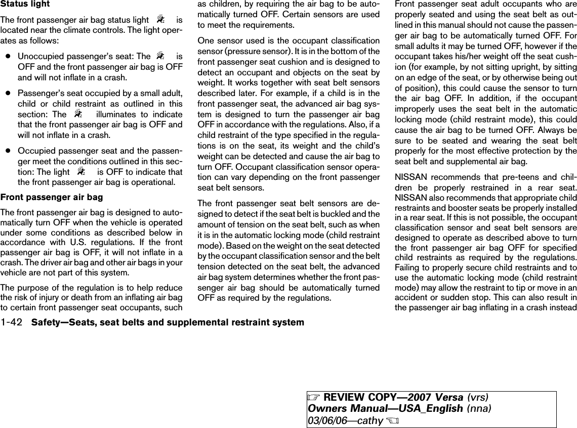 Status lightThe front passenger air bag status light islocated near the climate controls. The light oper-ates as follows:●Unoccupied passenger’s seat: The isOFF and the front passenger air bag is OFFand will not inflate in a crash.●Passenger’s seat occupied by a small adult,child or child restraint as outlined in thissection: The illuminates to indicatethat the front passenger air bag is OFF andwill not inflate in a crash.●Occupied passenger seat and the passen-ger meet the conditions outlined in this sec-tion: The light is OFF to indicate thatthe front passenger air bag is operational.Front passenger air bagThe front passenger air bag is designed to auto-matically turn OFF when the vehicle is operatedunder some conditions as described below inaccordance with U.S. regulations. If the frontpassenger air bag is OFF, it will not inflate in acrash. The driver air bag and other air bags in yourvehicle are not part of this system.The purpose of the regulation is to help reducethe risk of injury or death from an inflating air bagto certain front passenger seat occupants, suchas children, by requiring the air bag to be auto-matically turned OFF. Certain sensors are usedto meet the requirements.One sensor used is the occupant classificationsensor (pressure sensor). It is in the bottom of thefront passenger seat cushion and is designed todetect an occupant and objects on the seat byweight. It works together with seat belt sensorsdescribed later. For example, if a child is in thefront passenger seat, the advanced air bag sys-tem is designed to turn the passenger air bagOFF in accordance with the regulations. Also, if achild restraint of the type specified in the regula-tions is on the seat, its weight and the child’sweight can be detected and cause the air bag toturn OFF. Occupant classification sensor opera-tion can vary depending on the front passengerseat belt sensors.The front passenger seat belt sensors are de-signed to detect if the seat belt is buckled and theamount of tension on the seat belt, such as whenit is in the automatic locking mode (child restraintmode). Based on the weight on the seat detectedby the occupant classification sensor and the belttension detected on the seat belt, the advancedair bag system determines whether the front pas-senger air bag should be automatically turnedOFF as required by the regulations.Front passenger seat adult occupants who areproperly seated and using the seat belt as out-lined in this manual should not cause the passen-ger air bag to be automatically turned OFF. Forsmall adults it may be turned OFF, however if theoccupant takes his/her weight off the seat cush-ion (for example, by not sitting upright, by sittingon an edge of the seat, or by otherwise being outof position), this could cause the sensor to turnthe air bag OFF. In addition, if the occupantimproperly uses the seat belt in the automaticlocking mode (child restraint mode), this couldcause the air bag to be turned OFF. Always besure to be seated and wearing the seat beltproperly for the most effective protection by theseat belt and supplemental air bag.NISSAN recommends that pre-teens and chil-dren be properly restrained in a rear seat.NISSAN also recommends that appropriate childrestraints and booster seats be properly installedin a rear seat. If this is not possible, the occupantclassification sensor and seat belt sensors aredesigned to operate as described above to turnthe front passenger air bag OFF for specifiedchild restraints as required by the regulations.Failing to properly secure child restraints and touse the automatic locking mode (child restraintmode) may allow the restraint to tip or move in anaccident or sudden stop. This can also result inthe passenger air bag inflating in a crash instead1-42 Safety—Seats, seat belts and supplemental restraint system੬REVIEW COPY—2007 Versa (vrs)Owners Manual—USA_English (nna)03/06/06—cathy੭