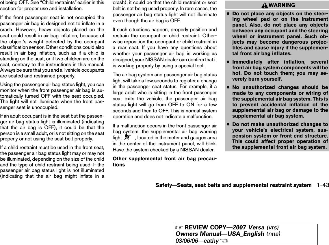 of being OFF. See “Child restraints” earlier in thissection for proper use and installation.If the front passenger seat is not occupied thepassenger air bag is designed not to inflate in acrash. However, heavy objects placed on theseat could result in air bag inflation, because ofthe object’s weight detected by the occupantclassification sensor. Other conditions could alsoresult in air bag inflation, such as if a child isstanding on the seat, or if two children are on theseat, contrary to the instructions in this manual.Always be sure that you and all vehicle occupantsare seated and restrained properly.Using the passenger air bag status light, you canmonitor when the front passenger air bag is au-tomatically turned OFF with the seat occupied.The light will not illuminate when the front pas-senger seat is unoccupied.If an adult occupant is in the seat but the passen-ger air bag status light is illuminated (indicatingthat the air bag is OFF), it could be that theperson is a small adult, or is not sitting on the seatproperly or not using the seat belt properly.If a child restraint must be used in the front seat,the passenger air bag status light may or may notbe illuminated, depending on the size of the childand the type of child restraint being used. If thepassenger air bag status light is not illuminated(indicating that the air bag might inflate in acrash), it could be that the child restraint or seatbelt is not being used properly. In rare cases, thepassenger air bag status light will not illuminateeven though the air bag is OFF.If such situations happen, properly position andrestrain the occupant or child restraint. Other-wise reposition the occupant or child restraint ina rear seat. If you have any questions aboutwhether your passenger air bag is working asdesigned, your NISSAN dealer can confirm that itis working properly by using a special tool.The air bag system and passenger air bag statuslight will take a few seconds to register a changein the passenger seat status. For example, if alarge adult who is sitting in the front passengerseat exits the vehicle, the passenger air bagstatus light will go from OFF to ON for a fewseconds and then to OFF. This is normal systemoperation and does not indicate a malfunction.If a malfunction occurs in the front passenger airbag system, the supplemental air bag warninglight , located in the meter and gauges areain the center of the instrument panel, will blink.Have the system checked by a NISSAN dealer.Other supplemental front air bag precau-tionsWARNING●Do not place any objects on the steer-ing wheel pad or on the instrumentpanel. Also, do not place any objectsbetween any occupant and the steeringwheel or instrument panel. Such ob-jects may become dangerous projec-tiles and cause injury if the supplemen-tal front air bag inflates.●Immediately after inflation, severalfront air bag system components will behot. Do not touch them; you may se-verely burn yourself.●No unauthorized changes should bemade to any components or wiring ofthe supplemental air bag system. This isto prevent accidental inflation of thesupplemental air bag or damage to thesupplemental air bag system.●Do not make unauthorized changes toyour vehicle’s electrical system, sus-pension system or front end structure.This could affect proper operation ofthe supplemental front air bag system.Safety—Seats, seat belts and supplemental restraint system 1-43੬REVIEW COPY—2007 Versa (vrs)Owners Manual—USA_English (nna)03/06/06—cathy੭