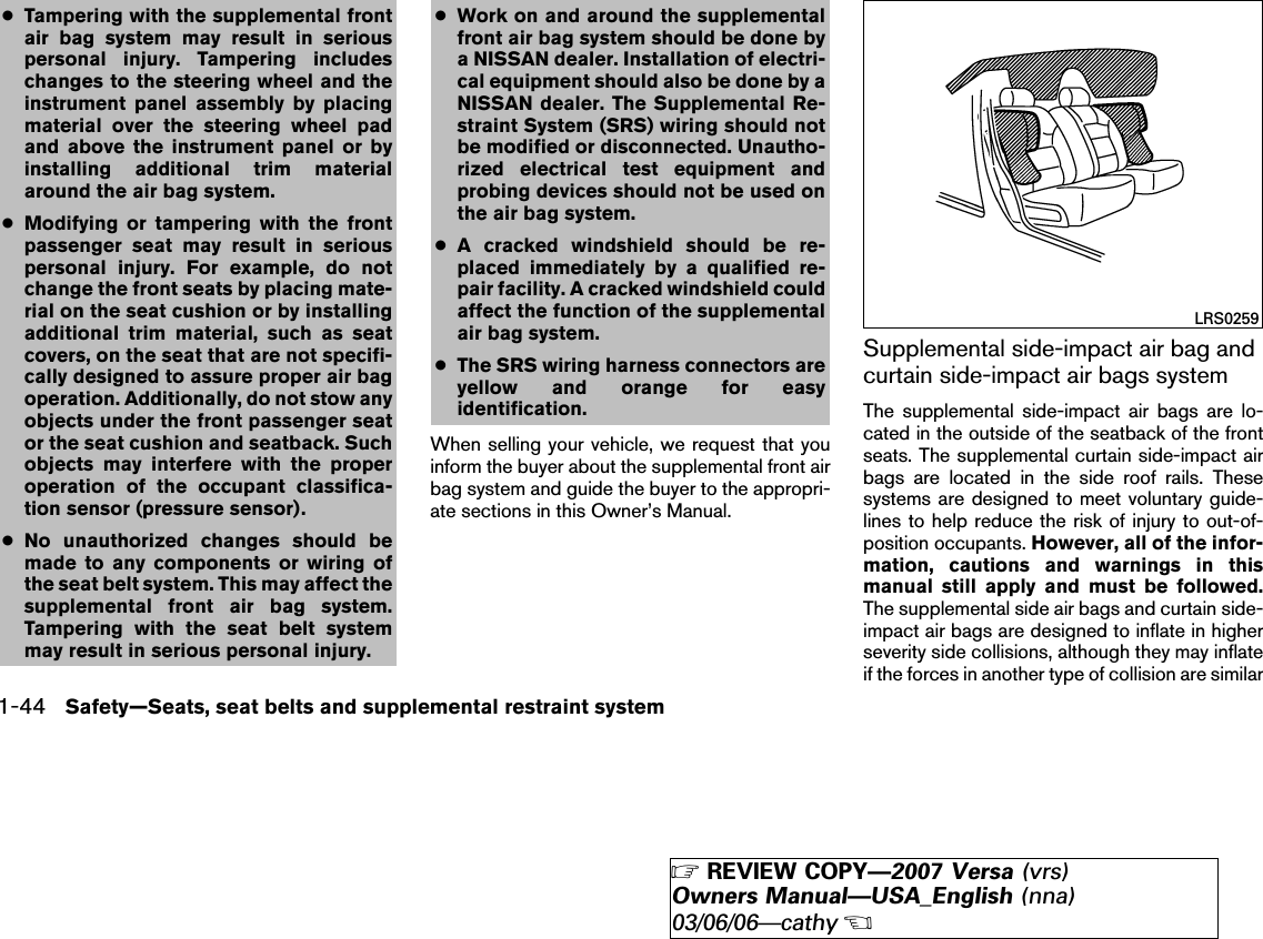 ●Tampering with the supplemental frontair bag system may result in seriouspersonal injury. Tampering includeschanges to the steering wheel and theinstrument panel assembly by placingmaterial over the steering wheel padand above the instrument panel or byinstalling additional trim materialaround the air bag system.●Modifying or tampering with the frontpassenger seat may result in seriouspersonal injury. For example, do notchange the front seats by placing mate-rial on the seat cushion or by installingadditional trim material, such as seatcovers, on the seat that are not specifi-cally designed to assure proper air bagoperation. Additionally, do not stow anyobjects under the front passenger seator the seat cushion and seatback. Suchobjects may interfere with the properoperation of the occupant classifica-tion sensor (pressure sensor).●No unauthorized changes should bemade to any components or wiring ofthe seat belt system. This may affect thesupplemental front air bag system.Tampering with the seat belt systemmay result in serious personal injury.●Work on and around the supplementalfront air bag system should be done bya NISSAN dealer. Installation of electri-cal equipment should also be done by aNISSAN dealer. The Supplemental Re-straint System (SRS) wiring should notbe modified or disconnected. Unautho-rized electrical test equipment andprobing devices should not be used onthe air bag system.●A cracked windshield should be re-placed immediately by a qualified re-pair facility. A cracked windshield couldaffect the function of the supplementalair bag system.●The SRS wiring harness connectors areyellow and orange for easyidentification.When selling your vehicle, we request that youinform the buyer about the supplemental front airbag system and guide the buyer to the appropri-ate sections in this Owner’s Manual.Supplemental side-impact air bag andcurtain side-impact air bags systemThe supplemental side-impact air bags are lo-cated in the outside of the seatback of the frontseats. The supplemental curtain side-impact airbags are located in the side roof rails. Thesesystems are designed to meet voluntary guide-lines to help reduce the risk of injury to out-of-position occupants. However, all of the infor-mation, cautions and warnings in thismanual still apply and must be followed.The supplemental side air bags and curtain side-impact air bags are designed to inflate in higherseverity side collisions, although they may inflateif the forces in another type of collision are similarLRS02591-44 Safety—Seats, seat belts and supplemental restraint system੬REVIEW COPY—2007 Versa (vrs)Owners Manual—USA_English (nna)03/06/06—cathy੭