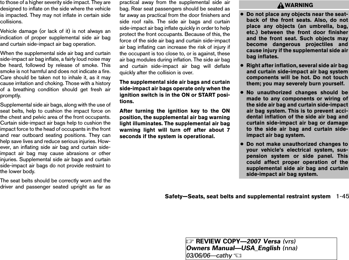 to those of a higher severity side impact. They aredesigned to inflate on the side where the vehicleis impacted. They may not inflate in certain sidecollisions.Vehicle damage (or lack of it) is not always anindication of proper supplemental side air bagand curtain side-impact air bag operation.When the supplemental side air bag and curtainside-impact air bag inflate, a fairly loud noise maybe heard, followed by release of smoke. Thissmoke is not harmful and does not indicate a fire.Care should be taken not to inhale it, as it maycause irritation and choking. Those with a historyof a breathing condition should get fresh airpromptly.Supplemental side air bags, along with the use ofseat belts, help to cushion the impact force onthe chest and pelvic area of the front occupants.Curtain side-impact air bags help to cushion theimpact force to the head of occupants in the frontand rear outboard seating positions. They canhelp save lives and reduce serious injuries. How-ever, an inflating side air bag and curtain side-impact air bag may cause abrasions or otherinjuries. Supplemental side air bags and curtainside-impact air bags do not provide restraint tothe lower body.The seat belts should be correctly worn and thedriver and passenger seated upright as far aspractical away from the supplemental side airbag. Rear seat passengers should be seated asfar away as practical from the door finishers andside roof rails. The side air bags and curtainside-impact air bag inflate quickly in order to helpprotect the front occupants. Because of this, theforce of the side air bag and curtain side-impactair bag inflating can increase the risk of injury ifthe occupant is too close to, or is against, theseair bag modules during inflation. The side air bagand curtain side-impact air bag will deflatequickly after the collision is over.The supplemental side air bags and curtainside-impact air bags operate only when theignition switch is in the ON or START posi-tions.After turning the ignition key to the ONposition, the supplemental air bag warninglight illuminates. The supplemental air bagwarning light will turn off after about 7seconds if the system is operational.WARNING●Do not place any objects near the seat-back of the front seats. Also, do notplace any objects (an umbrella, bag,etc.) between the front door finisherand the front seat. Such objects maybecome dangerous projectiles andcause injury if the supplemental side airbag inflates.●Right after inflation, several side air bagand curtain side-impact air bag systemcomponents will be hot. Do not touchthem; you may severely burn yourself.●No unauthorized changes should bemade to any components or wiring ofthe side air bag and curtain side-impactair bag system. This is to prevent acci-dental inflation of the side air bag andcurtain side-impact air bag or damageto the side air bag and curtain side-impact air bag system.●Do not make unauthorized changes toyour vehicle’s electrical system, sus-pension system or side panel. Thiscould affect proper operation of thesupplemental side air bag and curtainside-impact air bag system.Safety—Seats, seat belts and supplemental restraint system 1-45੬REVIEW COPY—2007 Versa (vrs)Owners Manual—USA_English (nna)03/06/06—cathy੭