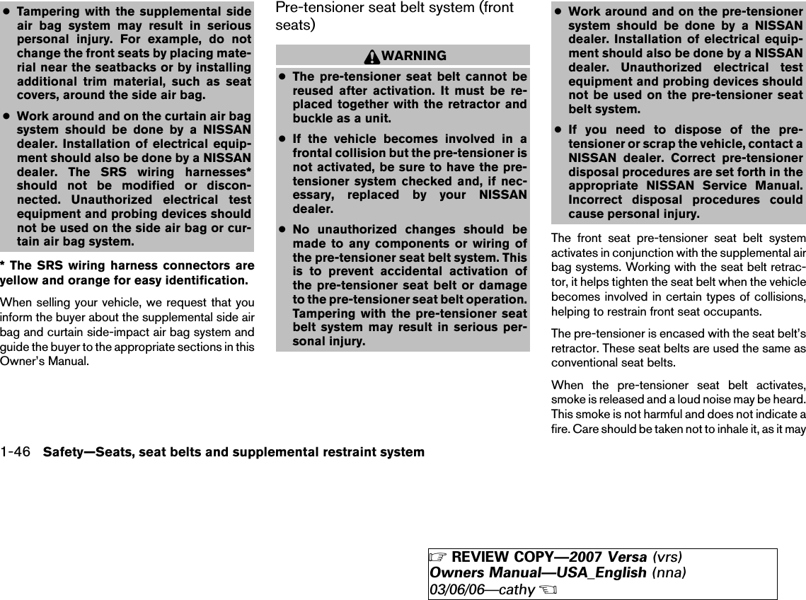 ●Tampering with the supplemental sideair bag system may result in seriouspersonal injury. For example, do notchange the front seats by placing mate-rial near the seatbacks or by installingadditional trim material, such as seatcovers, around the side air bag.●Work around and on the curtain air bagsystem should be done by a NISSANdealer. Installation of electrical equip-ment should also be done by a NISSANdealer. The SRS wiring harnesses*should not be modified or discon-nected. Unauthorized electrical testequipment and probing devices shouldnot be used on the side air bag or cur-tain air bag system.* The SRS wiring harness connectors areyellow and orange for easy identification.When selling your vehicle, we request that youinform the buyer about the supplemental side airbag and curtain side-impact air bag system andguide the buyer to the appropriate sections in thisOwner’s Manual.Pre-tensioner seat belt system (frontseats)WARNING●The pre-tensioner seat belt cannot bereused after activation. It must be re-placed together with the retractor andbuckle as a unit.●If the vehicle becomes involved in afrontal collision but the pre-tensioner isnot activated, be sure to have the pre-tensioner system checked and, if nec-essary, replaced by your NISSANdealer.●No unauthorized changes should bemade to any components or wiring ofthe pre-tensioner seat belt system. Thisis to prevent accidental activation ofthe pre-tensioner seat belt or damageto the pre-tensioner seat belt operation.Tampering with the pre-tensioner seatbelt system may result in serious per-sonal injury.●Work around and on the pre-tensionersystem should be done by a NISSANdealer. Installation of electrical equip-ment should also be done by a NISSANdealer. Unauthorized electrical testequipment and probing devices shouldnot be used on the pre-tensioner seatbelt system.●If you need to dispose of the pre-tensioner or scrap the vehicle, contact aNISSAN dealer. Correct pre-tensionerdisposal procedures are set forth in theappropriate NISSAN Service Manual.Incorrect disposal procedures couldcause personal injury.The front seat pre-tensioner seat belt systemactivates in conjunction with the supplemental airbag systems. Working with the seat belt retrac-tor, it helps tighten the seat belt when the vehiclebecomes involved in certain types of collisions,helping to restrain front seat occupants.The pre-tensioner is encased with the seat belt’sretractor. These seat belts are used the same asconventional seat belts.When the pre-tensioner seat belt activates,smoke is released and a loud noise may be heard.This smoke is not harmful and does not indicate afire. Care should be taken not to inhale it, as it may1-46 Safety—Seats, seat belts and supplemental restraint system੬REVIEW COPY—2007 Versa (vrs)Owners Manual—USA_English (nna)03/06/06—cathy੭