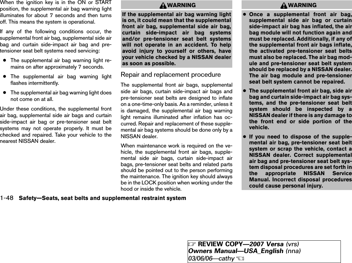 When the ignition key is in the ON or STARTposition, the supplemental air bag warning lightilluminates for about 7 seconds and then turnsoff. This means the system is operational.If any of the following conditions occur, thesupplemental front air bag, supplemental side airbag and curtain side-impact air bag and pre-tensioner seat belt systems need servicing:●The supplemental air bag warning light re-mains on after approximately 7 seconds.●The supplemental air bag warning lightflashes intermittently.●The supplemental air bag warning light doesnot come on at all.Under these conditions, the supplemental frontair bag, supplemental side air bags and curtainside-impact air bag or pre-tensioner seat beltsystems may not operate properly. It must bechecked and repaired. Take your vehicle to thenearest NISSAN dealer.WARNINGIf the supplemental air bag warning lightis on, it could mean that the supplementalfront air bag, supplemental side air bag,curtain side-impact air bag systemsand/or pre-tensioner seat belt systemswill not operate in an accident. To helpavoid injury to yourself or others, haveyour vehicle checked by a NISSAN dealeras soon as possible.Repair and replacement procedureThe supplemental front air bags, supplementalside air bags, curtain side-impact air bags andpre-tensioner seat belts are designed to inflateon a one-time-only basis. As a reminder, unless itis damaged, the supplemental air bag warninglight remains illuminated after inflation has oc-curred. Repair and replacement of these supple-mental air bag systems should be done only by aNISSAN dealer.When maintenance work is required on the ve-hicle, the supplemental front air bags, supple-mental side air bags, curtain side-impact airbags, pre-tensioner seat belts and related partsshould be pointed out to the person performingthe maintenance. The ignition key should alwaysbe in the LOCK position when working under thehood or inside the vehicle.WARNING●Once a supplemental front air bag,supplemental side air bag or curtainside-impact air bag has inflated, the airbag module will not function again andmust be replaced. Additionally, if any ofthe supplemental front air bags inflate,the activated pre-tensioner seat beltsmust also be replaced. The air bag mod-ule and pre-tensioner seat belt systemshould be replaced by a NISSAN dealer.The air bag module and pre-tensionerseat belt system cannot be repaired.●The supplemental front air bag, side airbag and curtain side-impact air bag sys-tems, and the pre-tensioner seat beltsystem should be inspected by aNISSAN dealer if there is any damage tothe front end or side portion of thevehicle.●If you need to dispose of the supple-mental air bag, pre-tensioner seat beltsystem or scrap the vehicle, contact aNISSAN dealer. Correct supplementalair bag and pre-tensioner seat belt sys-tem disposal procedures are set forth inthe appropriate NISSAN ServiceManual. Incorrect disposal procedurescould cause personal injury.1-48 Safety—Seats, seat belts and supplemental restraint system੬REVIEW COPY—2007 Versa (vrs)Owners Manual—USA_English (nna)03/06/06—cathy੭