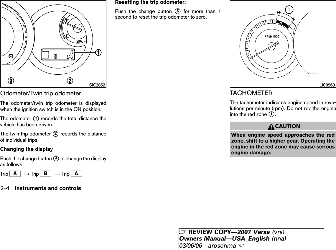 Odometer/Twin trip odometerThe odometer/twin trip odometer is displayedwhen the ignition switch is in the ON position.The odometer ᭺1records the total distance thevehicle has been driven.The twin trip odometer ᭺2records the distanceof individual trips.Changing the displayPush the change button ᭺3to change the displayas follows:Trip →Trip →TripResetting the trip odometer:Push the change button ᭺3for more than 1second to reset the trip odometer to zero.TACHOMETERThe tachometer indicates engine speed in revo-lutions per minute (rpm). Do not rev the engineinto the red zone ᭺1.CAUTIONWhen engine speed approaches the redzone, shift to a higher gear. Operating theengine in the red zone may cause seriousengine damage.SIC2852 LIC09632-4 Instruments and controls੬REVIEW COPY—2007 Versa (vrs)Owners Manual—USA_English (nna)03/06/06—arosenma੭