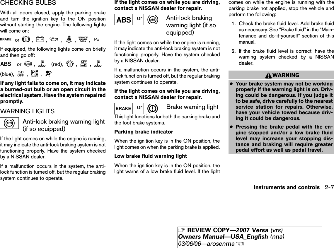 CHECKING BULBSWith all doors closed, apply the parking brakeand turn the ignition key to the ON positionwithout starting the engine. The following lightswill come on:or , , , , ,If equipped, the following lights come on brieflyand then go off:or , (red), , ,(blue), , ,If any light fails to come on, it may indicatea burned-out bulb or an open circuit in theelectrical system. Have the system repairedpromptly.WARNING LIGHTSAnti-lock braking warning light(if so equipped)If the light comes on while the engine is running,it may indicate the anti-lock braking system is notfunctioning properly. Have the system checkedby a NISSAN dealer.If a malfunction occurs in the system, the anti-lock function is turned off, but the regular brakingsystem continues to operate.If the light comes on while you are driving,contact a NISSAN dealer for repair.or Anti-lock brakingwarning light (if soequipped)If the light comes on while the engine is running,it may indicate the anti-lock braking system is notfunctioning properly. Have the system checkedby a NISSAN dealer.If a malfunction occurs in the system, the anti-lock function is turned off, but the regular brakingsystem continues to operate.If the light comes on while you are driving,contact a NISSAN dealer for repair.or Brake warning lightThis light functions for both the parking brake andthe foot brake systems.Parking brake indicatorWhen the ignition key is in the ON position, thelight comes on when the parking brake is applied.Low brake fluid warning lightWhen the ignition key is in the ON position, thelight warns of a low brake fluid level. If the lightcomes on while the engine is running with theparking brake not applied, stop the vehicle andperform the following:1. Check the brake fluid level. Add brake fluidas necessary. See “Brake fluid” in the “Main-tenance and do-it-yourself” section of thismanual.2. If the brake fluid level is correct, have thewarning system checked by a NISSANdealer.WARNING●Your brake system may not be workingproperly if the warning light is on. Driv-ing could be dangerous. If you judge itto be safe, drive carefully to the nearestservice station for repairs. Otherwise,have your vehicle towed because driv-ing it could be dangerous.●Pressing the brake pedal with the en-gine stopped and/or a low brake fluidlevel may increase your stopping dis-tance and braking will require greaterpedal effort as well as pedal travel.Instruments and controls 2-7੬REVIEW COPY—2007 Versa (vrs)Owners Manual—USA_English (nna)03/06/06—arosenma੭