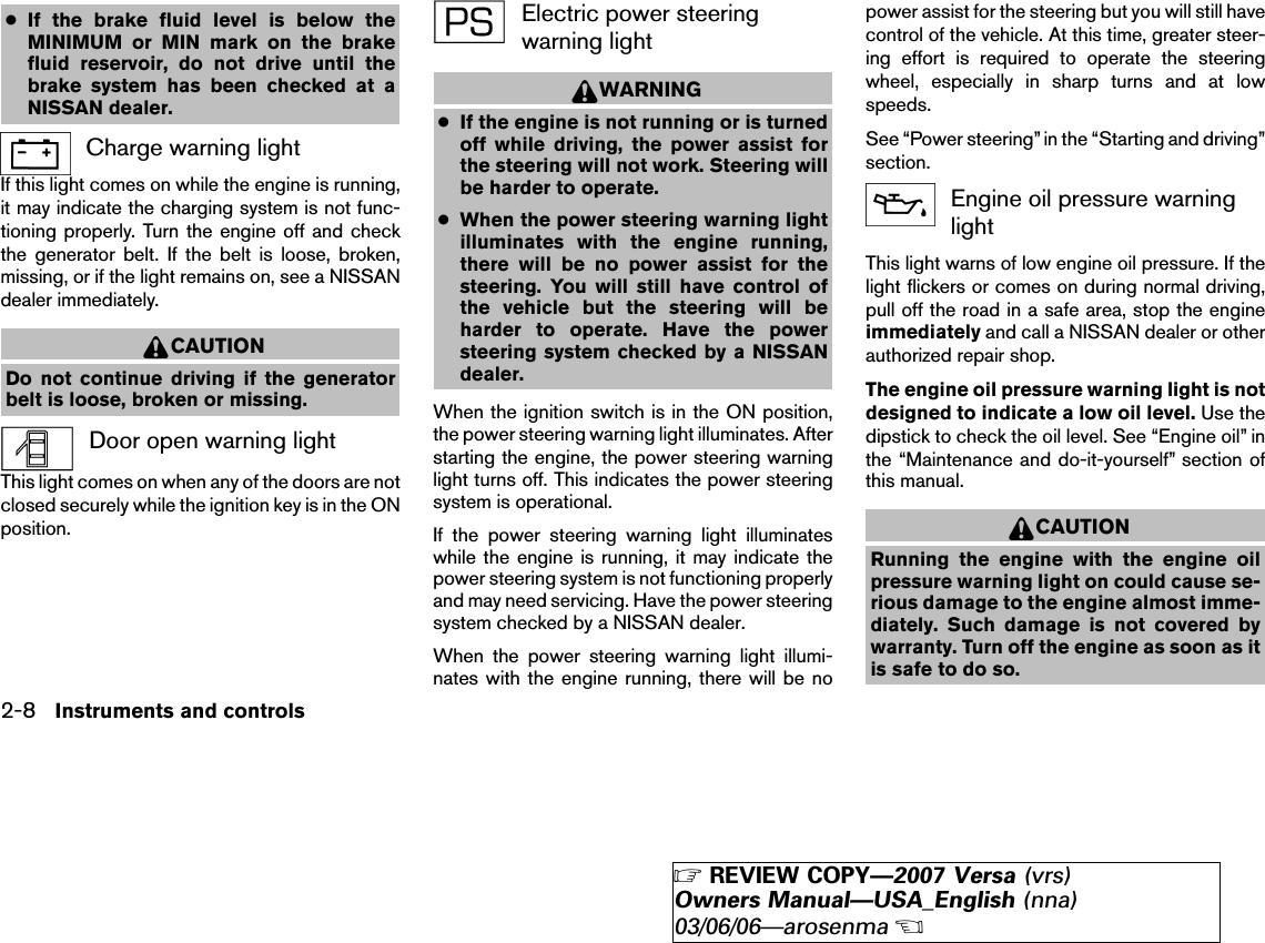 ●If the brake fluid level is below theMINIMUM or MIN mark on the brakefluid reservoir, do not drive until thebrake system has been checked at aNISSAN dealer.Charge warning lightIf this light comes on while the engine is running,it may indicate the charging system is not func-tioning properly. Turn the engine off and checkthe generator belt. If the belt is loose, broken,missing, or if the light remains on, see a NISSANdealer immediately.CAUTIONDo not continue driving if the generatorbelt is loose, broken or missing.Door open warning lightThis light comes on when any of the doors are notclosed securely while the ignition key is in the ONposition.Electric power steeringwarning lightWARNING●If the engine is not running or is turnedoff while driving, the power assist forthe steering will not work. Steering willbe harder to operate.●When the power steering warning lightilluminates with the engine running,there will be no power assist for thesteering. You will still have control ofthe vehicle but the steering will beharder to operate. Have the powersteering system checked by a NISSANdealer.When the ignition switch is in the ON position,the power steering warning light illuminates. Afterstarting the engine, the power steering warninglight turns off. This indicates the power steeringsystem is operational.If the power steering warning light illuminateswhile the engine is running, it may indicate thepower steering system is not functioning properlyand may need servicing. Have the power steeringsystem checked by a NISSAN dealer.When the power steering warning light illumi-nates with the engine running, there will be nopower assist for the steering but you will still havecontrol of the vehicle. At this time, greater steer-ing effort is required to operate the steeringwheel, especially in sharp turns and at lowspeeds.See “Power steering” in the “Starting and driving”section.Engine oil pressure warninglightThis light warns of low engine oil pressure. If thelight flickers or comes on during normal driving,pull off the road in a safe area, stop the engineimmediately and call a NISSAN dealer or otherauthorized repair shop.The engine oil pressure warning light is notdesigned to indicate a low oil level. Use thedipstick to check the oil level. See “Engine oil” inthe “Maintenance and do-it-yourself” section ofthis manual.CAUTIONRunning the engine with the engine oilpressure warning light on could cause se-rious damage to the engine almost imme-diately. Such damage is not covered bywarranty. Turn off the engine as soon as itis safe to do so.2-8 Instruments and controls੬REVIEW COPY—2007 Versa (vrs)Owners Manual—USA_English (nna)03/06/06—arosenma੭