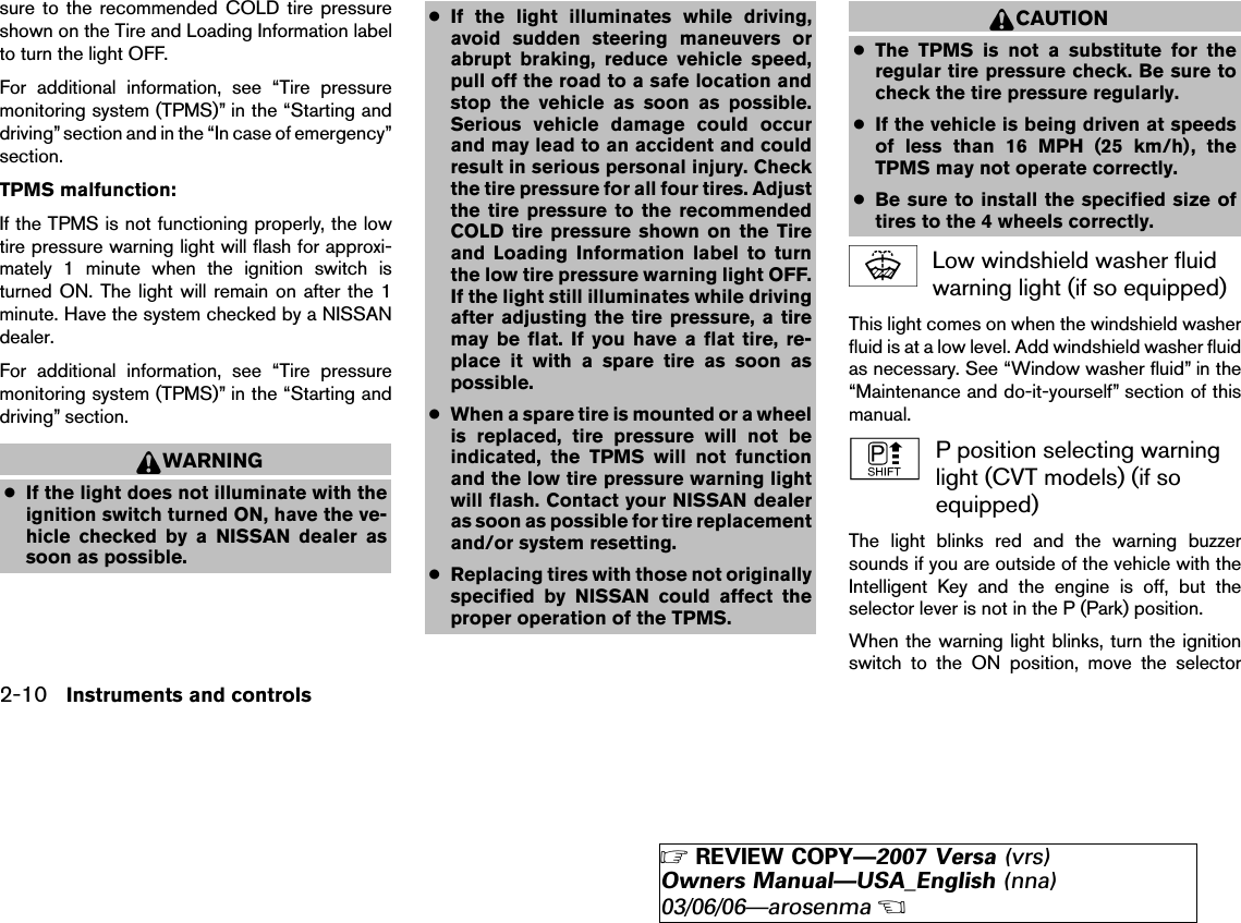 sure to the recommended COLD tire pressureshown on the Tire and Loading Information labelto turn the light OFF.For additional information, see “Tire pressuremonitoring system (TPMS)” in the “Starting anddriving” section and in the “In case of emergency”section.TPMS malfunction:If the TPMS is not functioning properly, the lowtire pressure warning light will flash for approxi-mately 1 minute when the ignition switch isturned ON. The light will remain on after the 1minute. Have the system checked by a NISSANdealer.For additional information, see “Tire pressuremonitoring system (TPMS)” in the “Starting anddriving” section.WARNING●If the light does not illuminate with theignition switch turned ON, have the ve-hicle checked by a NISSAN dealer assoon as possible.●If the light illuminates while driving,avoid sudden steering maneuvers orabrupt braking, reduce vehicle speed,pull off the road to a safe location andstop the vehicle as soon as possible.Serious vehicle damage could occurand may lead to an accident and couldresult in serious personal injury. Checkthe tire pressure for all four tires. Adjustthe tire pressure to the recommendedCOLD tire pressure shown on the Tireand Loading Information label to turnthe low tire pressure warning light OFF.If the light still illuminates while drivingafter adjusting the tire pressure, a tiremay be flat. If you have a flat tire, re-place it with a spare tire as soon aspossible.●When a spare tire is mounted or a wheelis replaced, tire pressure will not beindicated, the TPMS will not functionand the low tire pressure warning lightwill flash. Contact your NISSAN dealeras soon as possible for tire replacementand/or system resetting.●Replacing tires with those not originallyspecified by NISSAN could affect theproper operation of the TPMS.CAUTION●The TPMS is not a substitute for theregular tire pressure check. Be sure tocheck the tire pressure regularly.●If the vehicle is being driven at speedsof less than 16 MPH (25 km/h), theTPMS may not operate correctly.●Be sure to install the specified size oftires to the 4 wheels correctly.Low windshield washer fluidwarning light (if so equipped)This light comes on when the windshield washerfluid is at a low level. Add windshield washer fluidas necessary. See “Window washer fluid” in the“Maintenance and do-it-yourself” section of thismanual.P position selecting warninglight (CVT models) (if soequipped)The light blinks red and the warning buzzersounds if you are outside of the vehicle with theIntelligent Key and the engine is off, but theselector lever is not in the P (Park) position.When the warning light blinks, turn the ignitionswitch to the ON position, move the selector2-10 Instruments and controls੬REVIEW COPY—2007 Versa (vrs)Owners Manual—USA_English (nna)03/06/06—arosenma੭