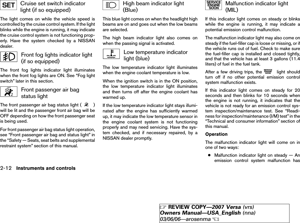 Cruise set switch indicatorlight (if so equipped)The light comes on while the vehicle speed iscontrolled by the cruise control system. If the lightblinks while the engine is running, it may indicatethe cruise control system is not functioning prop-erly. Have the system checked by a NISSANdealer.Front fog lights indicator light(if so equipped)The front fog lights indicator light illuminateswhen the front fog lights are ON. See “Fog lightswitch” later in this section.Front passenger air bagstatus lightThe front passenger air bag status light ( )will be lit and the passenger front air bag will beOFF depending on how the front passenger seatis being used.For front passenger air bag status light operation,see “Front passenger air bag and status light” inthe “Safety — Seats, seat belts and supplementalrestraint system” section of this manual.High beam indicator light(Blue)This blue light comes on when the headlight highbeams are on and goes out when the low beamsare selected.The high beam indicator light also comes onwhen the passing signal is activated.Low temperature indicatorlight (blue)The low temperature indicator light illuminateswhen the engine coolant temperature is low.When the ignition switch is in the ON position,the low temperature indicator light illuminatesand then turns off after the engine coolant haswarmed up.If the low temperature indicator light stays illumi-nated after the engine has sufficiently warmedup, it may indicate the low temperature sensor inthe engine coolant system is not functioningproperly and may need servicing. Have the sys-tem checked, and if necessary repaired, by aNISSAN dealer promptly.Malfunction indicator light(MIL)If this indicator light comes on steady or blinkswhile the engine is running, it may indicate apotential emission control malfunction.The malfunction indicator light may also come onsteady if the fuel-filler cap is loose or missing, or ifthe vehicle runs out of fuel. Check to make surethe fuel-filler cap is installed and closed tightly,and that the vehicle has at least 3 gallons (11.4liters) of fuel in the fuel tank.After a few driving trips, the light shouldturn off if no other potential emission controlsystem malfunction exists.If this indicator light comes on steady for 20seconds and then blinks for 10 seconds whenthe engine is not running, it indicates that thevehicle is not ready for an emission control sys-tem inspection/maintenance test. See “Readi-ness for inspection/maintenance (I/M) test” in the“Technical and consumer information” section ofthis manual.OperationThe malfunction indicator light will come on inone of two ways:●Malfunction indicator light on steady — Anemission control system malfunction has2-12 Instruments and controls੬REVIEW COPY—2007 Versa (vrs)Owners Manual—USA_English (nna)03/06/06—arosenma੭