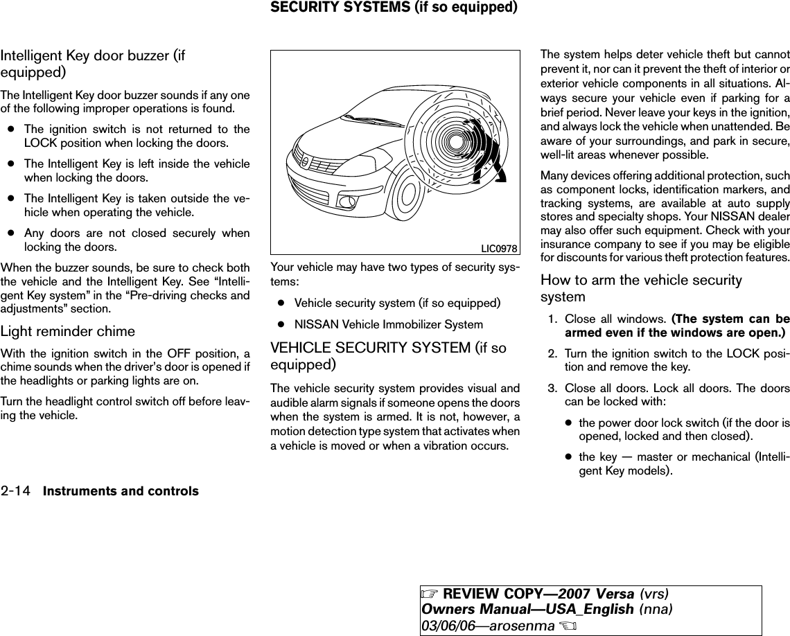 Intelligent Key door buzzer (ifequipped)The Intelligent Key door buzzer sounds if any oneof the following improper operations is found.●The ignition switch is not returned to theLOCK position when locking the doors.●The Intelligent Key is left inside the vehiclewhen locking the doors.●The Intelligent Key is taken outside the ve-hicle when operating the vehicle.●Any doors are not closed securely whenlocking the doors.When the buzzer sounds, be sure to check boththe vehicle and the Intelligent Key. See “Intelli-gent Key system” in the “Pre-driving checks andadjustments” section.Light reminder chimeWith the ignition switch in the OFF position, achime sounds when the driver’s door is opened ifthe headlights or parking lights are on.Turn the headlight control switch off before leav-ing the vehicle.Your vehicle may have two types of security sys-tems:●Vehicle security system (if so equipped)●NISSAN Vehicle Immobilizer SystemVEHICLE SECURITY SYSTEM (if soequipped)The vehicle security system provides visual andaudible alarm signals if someone opens the doorswhen the system is armed. It is not, however, amotion detection type system that activates whena vehicle is moved or when a vibration occurs.The system helps deter vehicle theft but cannotprevent it, nor can it prevent the theft of interior orexterior vehicle components in all situations. Al-ways secure your vehicle even if parking for abrief period. Never leave your keys in the ignition,and always lock the vehicle when unattended. Beaware of your surroundings, and park in secure,well-lit areas whenever possible.Many devices offering additional protection, suchas component locks, identification markers, andtracking systems, are available at auto supplystores and specialty shops. Your NISSAN dealermay also offer such equipment. Check with yourinsurance company to see if you may be eligiblefor discounts for various theft protection features.How to arm the vehicle securitysystem1. Close all windows. (The system can bearmed even if the windows are open.)2. Turn the ignition switch to the LOCK posi-tion and remove the key.3. Close all doors. Lock all doors. The doorscan be locked with:●the power door lock switch (if the door isopened, locked and then closed).●the key — master or mechanical (Intelli-gent Key models).LIC0978SECURITY SYSTEMS (if so equipped)2-14 Instruments and controls੬REVIEW COPY—2007 Versa (vrs)Owners Manual—USA_English (nna)03/06/06—arosenma੭