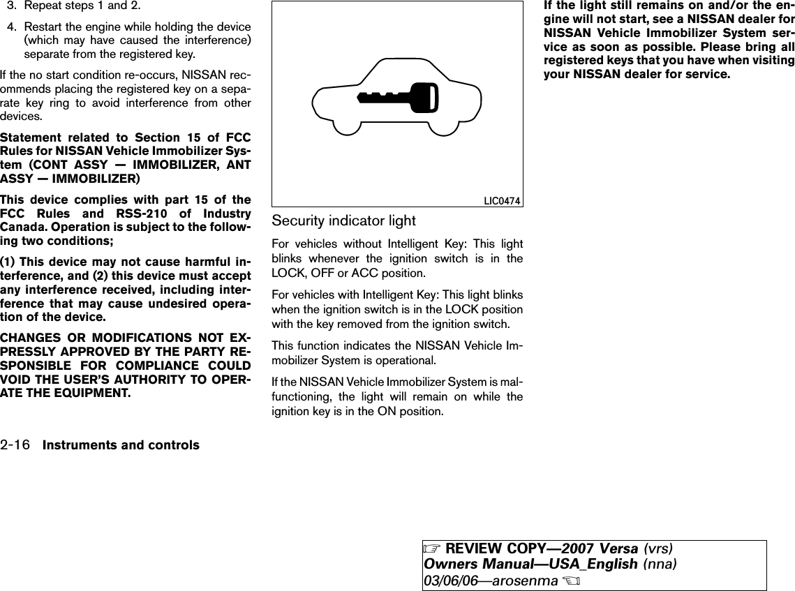 3. Repeat steps 1 and 2.4. Restart the engine while holding the device(which may have caused the interference)separate from the registered key.If the no start condition re-occurs, NISSAN rec-ommends placing the registered key on a sepa-rate key ring to avoid interference from otherdevices.Statement related to Section 15 of FCCRules for NISSAN Vehicle Immobilizer Sys-tem (CONT ASSY — IMMOBILIZER, ANTASSY — IMMOBILIZER)This device complies with part 15 of theFCC Rules and RSS-210 of IndustryCanada. Operation is subject to the follow-ing two conditions;(1) This device may not cause harmful in-terference, and (2) this device must acceptany interference received, including inter-ference that may cause undesired opera-tion of the device.CHANGES OR MODIFICATIONS NOT EX-PRESSLY APPROVED BY THE PARTY RE-SPONSIBLE FOR COMPLIANCE COULDVOID THE USER’S AUTHORITY TO OPER-ATE THE EQUIPMENT.Security indicator lightFor vehicles without Intelligent Key: This lightblinks whenever the ignition switch is in theLOCK, OFF or ACC position.For vehicles with Intelligent Key: This light blinkswhen the ignition switch is in the LOCK positionwith the key removed from the ignition switch.This function indicates the NISSAN Vehicle Im-mobilizer System is operational.If the NISSAN Vehicle Immobilizer System is mal-functioning, the light will remain on while theignition key is in the ON position.If the light still remains on and/or the en-gine will not start, see a NISSAN dealer forNISSAN Vehicle Immobilizer System ser-vice as soon as possible. Please bring allregistered keys that you have when visitingyour NISSAN dealer for service.LIC04742-16 Instruments and controls੬REVIEW COPY—2007 Versa (vrs)Owners Manual—USA_English (nna)03/06/06—arosenma੭