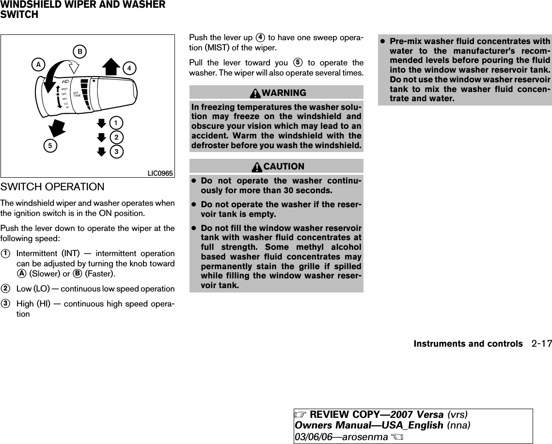 SWITCH OPERATIONThe windshield wiper and washer operates whenthe ignition switch is in the ON position.Push the lever down to operate the wiper at thefollowing speed:᭺1Intermittent (INT) — intermittent operationcan be adjusted by turning the knob toward᭺A(Slower) or ᭺B(Faster).᭺2Low (LO) — continuous low speed operation᭺3High (HI) — continuous high speed opera-tionPush the lever up ᭺4to have one sweep opera-tion (MIST) of the wiper.Pull the lever toward you ᭺5to operate thewasher. The wiper will also operate several times.WARNINGIn freezing temperatures the washer solu-tion may freeze on the windshield andobscure your vision which may lead to anaccident. Warm the windshield with thedefroster before you wash the windshield.CAUTION●Do not operate the washer continu-ously for more than 30 seconds.●Do not operate the washer if the reser-voir tank is empty.●Do not fill the window washer reservoirtank with washer fluid concentrates atfull strength. Some methyl alcoholbased washer fluid concentrates maypermanently stain the grille if spilledwhile filling the window washer reser-voir tank.●Pre-mix washer fluid concentrates withwater to the manufacturer’s recom-mended levels before pouring the fluidinto the window washer reservoir tank.Do not use the window washer reservoirtank to mix the washer fluid concen-trate and water.LIC0965WINDSHIELD WIPER AND WASHERSWITCHInstruments and controls 2-17੬REVIEW COPY—2007 Versa (vrs)Owners Manual—USA_English (nna)03/06/06—arosenma੭