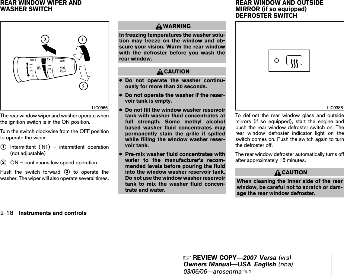 The rear window wiper and washer operate whenthe ignition switch is in the ON position.Turn the switch clockwise from the OFF positionto operate the wiper.᭺1Intermittent (INT) – intermittent operation(not adjustable)᭺2ON – continuous low speed operationPush the switch forward ᭺3to operate thewasher. The wiper will also operate several times.WARNINGIn freezing temperatures the washer solu-tion may freeze on the window and ob-scure your vision. Warm the rear windowwith the defroster before you wash therear window.CAUTION●Do not operate the washer continu-ously for more than 30 seconds.●Do not operate the washer if the reser-voir tank is empty.●Do not fill the window washer reservoirtank with washer fluid concentrates atfull strength. Some methyl alcoholbased washer fluid concentrates maypermanently stain the grille if spilledwhile filling the window washer reser-voir tank.●Pre-mix washer fluid concentrates withwater to the manufacturer’s recom-mended levels before pouring the fluidinto the window washer reservoir tank.Do not use the window washer reservoirtank to mix the washer fluid concen-trate and water.To defrost the rear window glass and outsidemirrors (if so equipped), start the engine andpush the rear window defroster switch on. Therear window defroster indicator light on theswitch comes on. Push the switch again to turnthe defroster off.The rear window defroster automatically turns offafter approximately 15 minutes.CAUTIONWhen cleaning the inner side of the rearwindow, be careful not to scratch or dam-age the rear window defroster.LIC0966 LIC0388REAR WINDOW WIPER ANDWASHER SWITCHREAR WINDOW AND OUTSIDEMIRROR (if so equipped)DEFROSTER SWITCH2-18 Instruments and controls੬REVIEW COPY—2007 Versa (vrs)Owners Manual—USA_English (nna)03/06/06—arosenma੭