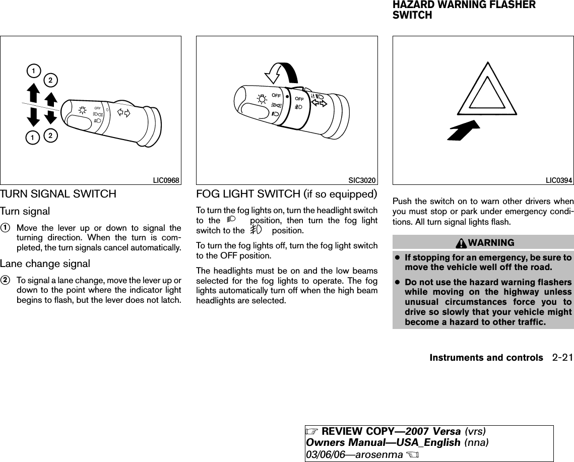 TURN SIGNAL SWITCHTurn signal᭺1Move the lever up or down to signal theturning direction. When the turn is com-pleted, the turn signals cancel automatically.Lane change signal᭺2To signal a lane change, move the lever up ordown to the point where the indicator lightbegins to flash, but the lever does not latch.FOG LIGHT SWITCH (if so equipped)To turn the fog lights on, turn the headlight switchto the position, then turn the fog lightswitch to the position.To turn the fog lights off, turn the fog light switchto the OFF position.The headlights must be on and the low beamsselected for the fog lights to operate. The foglights automatically turn off when the high beamheadlights are selected.Push the switch on to warn other drivers whenyou must stop or park under emergency condi-tions. All turn signal lights flash.WARNING●If stopping for an emergency, be sure tomove the vehicle well off the road.●Do not use the hazard warning flasherswhile moving on the highway unlessunusual circumstances force you todrive so slowly that your vehicle mightbecome a hazard to other traffic.LIC0968 SIC3020 LIC0394HAZARD WARNING FLASHERSWITCHInstruments and controls 2-21੬REVIEW COPY—2007 Versa (vrs)Owners Manual—USA_English (nna)03/06/06—arosenma੭