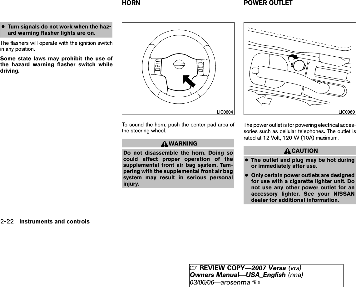 ●Turn signals do not work when the haz-ard warning flasher lights are on.The flashers will operate with the ignition switchin any position.Some state laws may prohibit the use ofthe hazard warning flasher switch whiledriving.To sound the horn, push the center pad area ofthe steering wheel.WARNINGDo not disassemble the horn. Doing socould affect proper operation of thesupplemental front air bag system. Tam-pering with the supplemental front air bagsystem may result in serious personalinjury.The power outlet is for powering electrical acces-sories such as cellular telephones. The outlet israted at 12 Volt, 120 W (10A) maximum.CAUTION●The outlet and plug may be hot duringor immediately after use.●Only certain power outlets are designedfor use with a cigarette lighter unit. Donot use any other power outlet for anaccessory lighter. See your NISSANdealer for additional information.LIC0604 LIC0969HORN POWER OUTLET2-22 Instruments and controls੬REVIEW COPY—2007 Versa (vrs)Owners Manual—USA_English (nna)03/06/06—arosenma੭