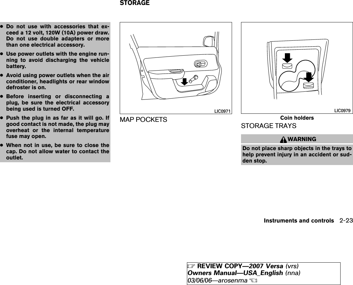 ●Do not use with accessories that ex-ceed a 12 volt, 120W (10A) power draw.Do not use double adapters or morethan one electrical accessory.●Use power outlets with the engine run-ning to avoid discharging the vehiclebattery.●Avoid using power outlets when the airconditioner, headlights or rear windowdefroster is on.●Before inserting or disconnecting aplug, be sure the electrical accessorybeing used is turned OFF.●Push the plug in as far as it will go. Ifgood contact is not made, the plug mayoverheat or the internal temperaturefuse may open.●When not in use, be sure to close thecap. Do not allow water to contact theoutlet.MAP POCKETS STORAGE TRAYSWARNINGDo not place sharp objects in the trays tohelp prevent injury in an accident or sud-den stop.LIC0971Coin holdersLIC0979STORAGEInstruments and controls 2-23੬REVIEW COPY—2007 Versa (vrs)Owners Manual—USA_English (nna)03/06/06—arosenma੭
