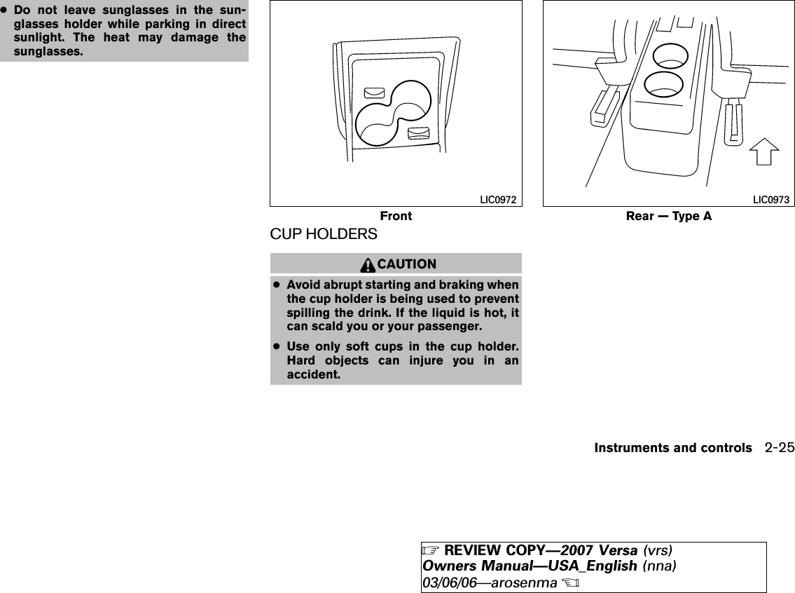 ●Do not leave sunglasses in the sun-glasses holder while parking in directsunlight. The heat may damage thesunglasses.CUP HOLDERSCAUTION●Avoid abrupt starting and braking whenthe cup holder is being used to preventspilling the drink. If the liquid is hot, itcan scald you or your passenger.●Use only soft cups in the cup holder.Hard objects can injure you in anaccident.FrontLIC0972Rear — Type ALIC0973Instruments and controls 2-25੬REVIEW COPY—2007 Versa (vrs)Owners Manual—USA_English (nna)03/06/06—arosenma੭