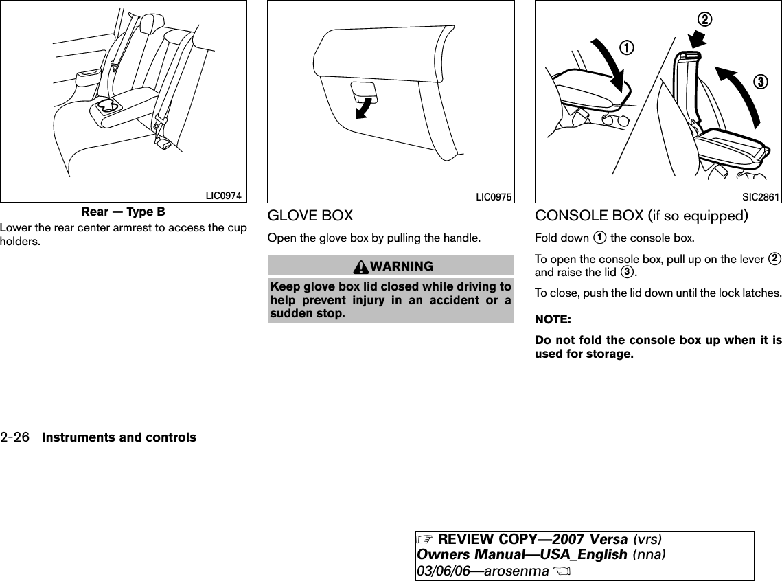 Lower the rear center armrest to access the cupholders.GLOVE BOXOpen the glove box by pulling the handle.WARNINGKeep glove box lid closed while driving tohelp prevent injury in an accident or asudden stop.CONSOLE BOX (if so equipped)Fold down ᭺1the console box.To open the console box, pull up on the lever ᭺2and raise the lid ᭺3.To close, push the lid down until the lock latches.NOTE:Do not fold the console box up when it isused for storage.Rear — Type BLIC0974 LIC0975 SIC28612-26 Instruments and controls੬REVIEW COPY—2007 Versa (vrs)Owners Manual—USA_English (nna)03/06/06—arosenma੭
