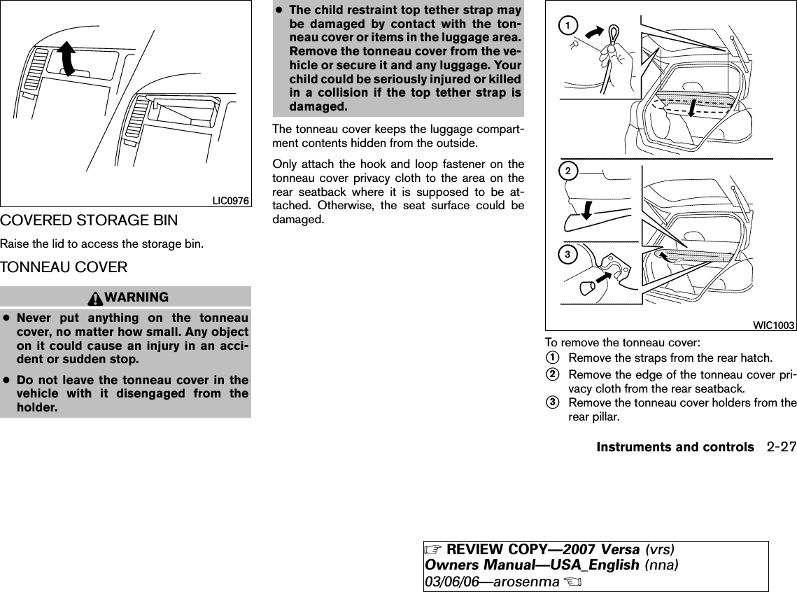 COVERED STORAGE BINRaise the lid to access the storage bin.TONNEAU COVERWARNING●Never put anything on the tonneaucover, no matter how small. Any objecton it could cause an injury in an acci-dent or sudden stop.●Do not leave the tonneau cover in thevehicle with it disengaged from theholder.●The child restraint top tether strap maybe damaged by contact with the ton-neau cover or items in the luggage area.Remove the tonneau cover from the ve-hicle or secure it and any luggage. Yourchild could be seriously injured or killedin a collision if the top tether strap isdamaged.The tonneau cover keeps the luggage compart-ment contents hidden from the outside.Only attach the hook and loop fastener on thetonneau cover privacy cloth to the area on therear seatback where it is supposed to be at-tached. Otherwise, the seat surface could bedamaged.To remove the tonneau cover:᭺1Remove the straps from the rear hatch.᭺2Remove the edge of the tonneau cover pri-vacy cloth from the rear seatback.᭺3Remove the tonneau cover holders from therear pillar.LIC0976WIC1003Instruments and controls 2-27੬REVIEW COPY—2007 Versa (vrs)Owners Manual—USA_English (nna)03/06/06—arosenma੭