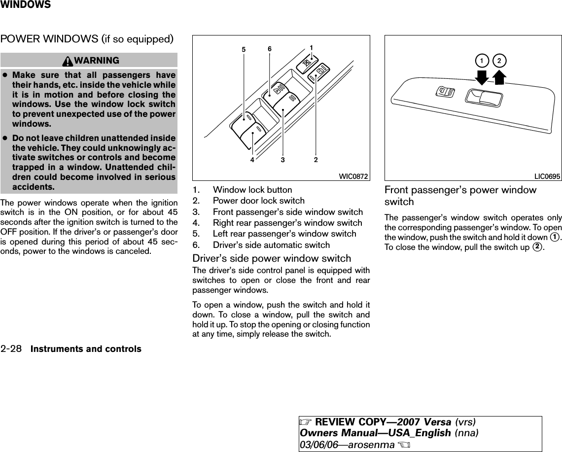 POWER WINDOWS (if so equipped)WARNING●Make sure that all passengers havetheir hands, etc. inside the vehicle whileit is in motion and before closing thewindows. Use the window lock switchto prevent unexpected use of the powerwindows.●Do not leave children unattended insidethe vehicle. They could unknowingly ac-tivate switches or controls and becometrapped in a window. Unattended chil-dren could become involved in seriousaccidents.The power windows operate when the ignitionswitch is in the ON position, or for about 45seconds after the ignition switch is turned to theOFF position. If the driver’s or passenger’s dooris opened during this period of about 45 sec-onds, power to the windows is canceled.1. Window lock button2. Power door lock switch3. Front passenger’s side window switch4. Right rear passenger’s window switch5. Left rear passenger’s window switch6. Driver’s side automatic switchDriver’s side power window switchThe driver’s side control panel is equipped withswitches to open or close the front and rearpassenger windows.To open a window, push the switch and hold itdown. To close a window, pull the switch andhold it up. To stop the opening or closing functionat any time, simply release the switch.Front passenger’s power windowswitchThe passenger’s window switch operates onlythe corresponding passenger’s window. To openthe window, push the switch and hold it down ᭺1.To close the window, pull the switch up ᭺2.WIC0872 LIC0695WINDOWS2-28 Instruments and controls੬REVIEW COPY—2007 Versa (vrs)Owners Manual—USA_English (nna)03/06/06—arosenma੭
