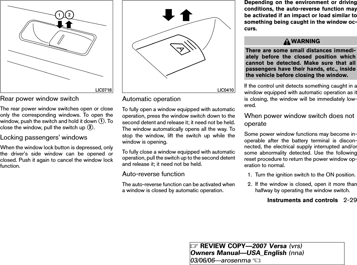 Rear power window switchThe rear power window switches open or closeonly the corresponding windows. To open thewindow, push the switch and hold it down ᭺1.Toclose the window, pull the switch up ᭺2.Locking passengers’ windowsWhen the window lock button is depressed, onlythe driver’s side window can be opened orclosed. Push it again to cancel the window lockfunction.Automatic operationTo fully open a window equipped with automaticoperation, press the window switch down to thesecond detent and release it; it need not be held.The window automatically opens all the way. Tostop the window, lift the switch up while thewindow is opening.To fully close a window equipped with automaticoperation, pull the switch up to the second detentand release it; it need not be held.Auto-reverse functionThe auto-reverse function can be activated whena window is closed by automatic operation.Depending on the environment or drivingconditions, the auto-reverse function maybe activated if an impact or load similar tosomething being caught in the window oc-curs.WARNINGThere are some small distances immedi-ately before the closed position whichcannot be detected. Make sure that allpassengers have their hands, etc., insidethe vehicle before closing the window.If the control unit detects something caught in awindow equipped with automatic operation as itis closing, the window will be immediately low-ered.When power window switch does notoperateSome power window functions may become in-operable after the battery terminal is discon-nected, the electrical supply interrupted and/orsome abnormality detected. Use the followingreset procedure to return the power window op-eration to normal.1. Turn the ignition switch to the ON position.2. If the window is closed, open it more thanhalfway by operating the window switch.LIC0718 LIC0410Instruments and controls 2-29੬REVIEW COPY—2007 Versa (vrs)Owners Manual—USA_English (nna)03/06/06—arosenma੭