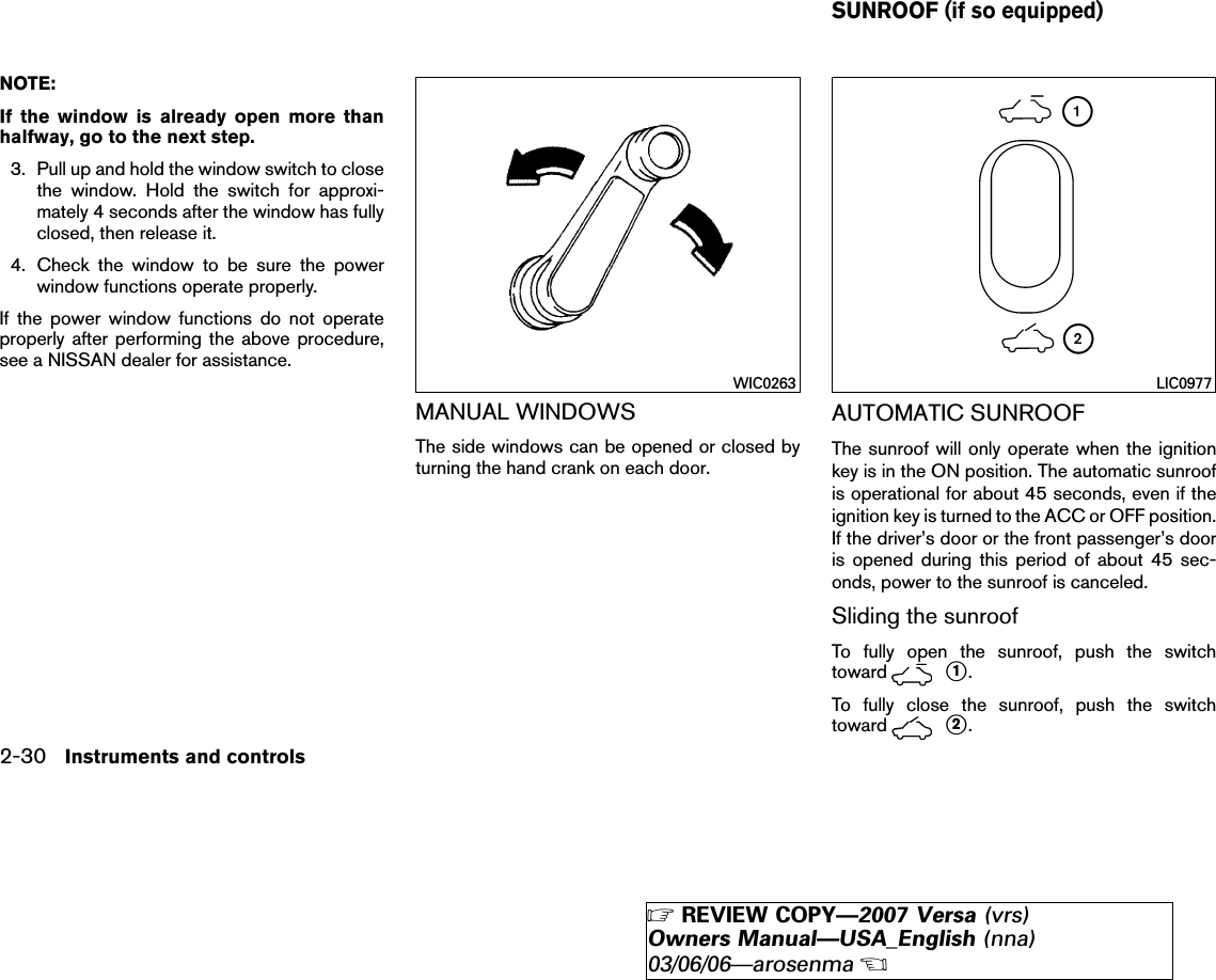 NOTE:If the window is already open more thanhalfway, go to the next step.3. Pull up and hold the window switch to closethe window. Hold the switch for approxi-mately 4 seconds after the window has fullyclosed, then release it.4. Check the window to be sure the powerwindow functions operate properly.If the power window functions do not operateproperly after performing the above procedure,see a NISSAN dealer for assistance.MANUAL WINDOWSThe side windows can be opened or closed byturning the hand crank on each door.AUTOMATIC SUNROOFThe sunroof will only operate when the ignitionkey is in the ON position. The automatic sunroofis operational for about 45 seconds, even if theignition key is turned to the ACC or OFF position.If the driver’s door or the front passenger’s dooris opened during this period of about 45 sec-onds, power to the sunroof is canceled.Sliding the sunroofTo fully open the sunroof, push the switchtoward ᭺1.To fully close the sunroof, push the switchtoward ᭺2.WIC0263 LIC0977SUNROOF (if so equipped)2-30 Instruments and controls੬REVIEW COPY—2007 Versa (vrs)Owners Manual—USA_English (nna)03/06/06—arosenma੭