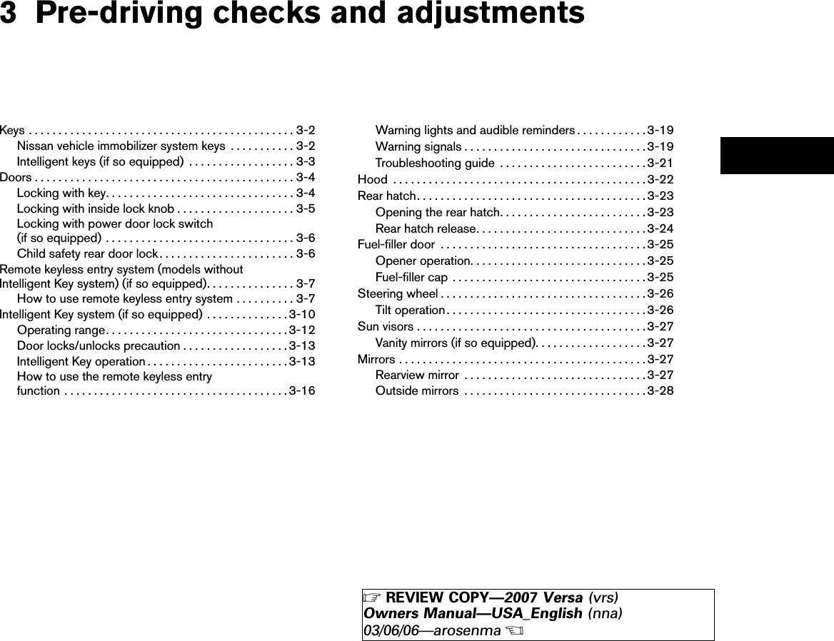 3 Pre-driving checks and adjustmentsKeys.............................................3-2Nissan vehicle immobilizer system keys ...........3-2Intelligent keys (if so equipped) ..................3-3Doors ............................................3-4Locking with key................................3-4Locking with inside lock knob ....................3-5Locking with power door lock switch(if so equipped) ................................3-6Child safety rear door lock.......................3-6Remote keyless entry system (models withoutIntelligent Key system) (if so equipped)...............3-7How to use remote keyless entry system ..........3-7Intelligent Key system (if so equipped) ..............3-10Operating range...............................3-12Door locks/unlocks precaution ..................3-13Intelligent Key operation ........................3-13How to use the remote keyless entryfunction ......................................3-16Warning lights and audible reminders ............3-19Warning signals ...............................3-19Troubleshooting guide .........................3-21Hood ...........................................3-22Rear hatch.......................................3-23Opening the rear hatch.........................3-23Rear hatch release.............................3-24Fuel-filler door ...................................3-25Opener operation..............................3-25Fuel-filler cap . . . ..............................3-25Steering wheel ...................................3-26Tilt operation..................................3-26Sun visors .......................................3-27Vanity mirrors (if so equipped)...................3-27Mirrors ..........................................3-27Rearview mirror ...............................3-27Outside mirrors ...............................3-28੬REVIEW COPY—2007 Versa (vrs)Owners Manual—USA_English (nna)03/06/06—arosenma੭