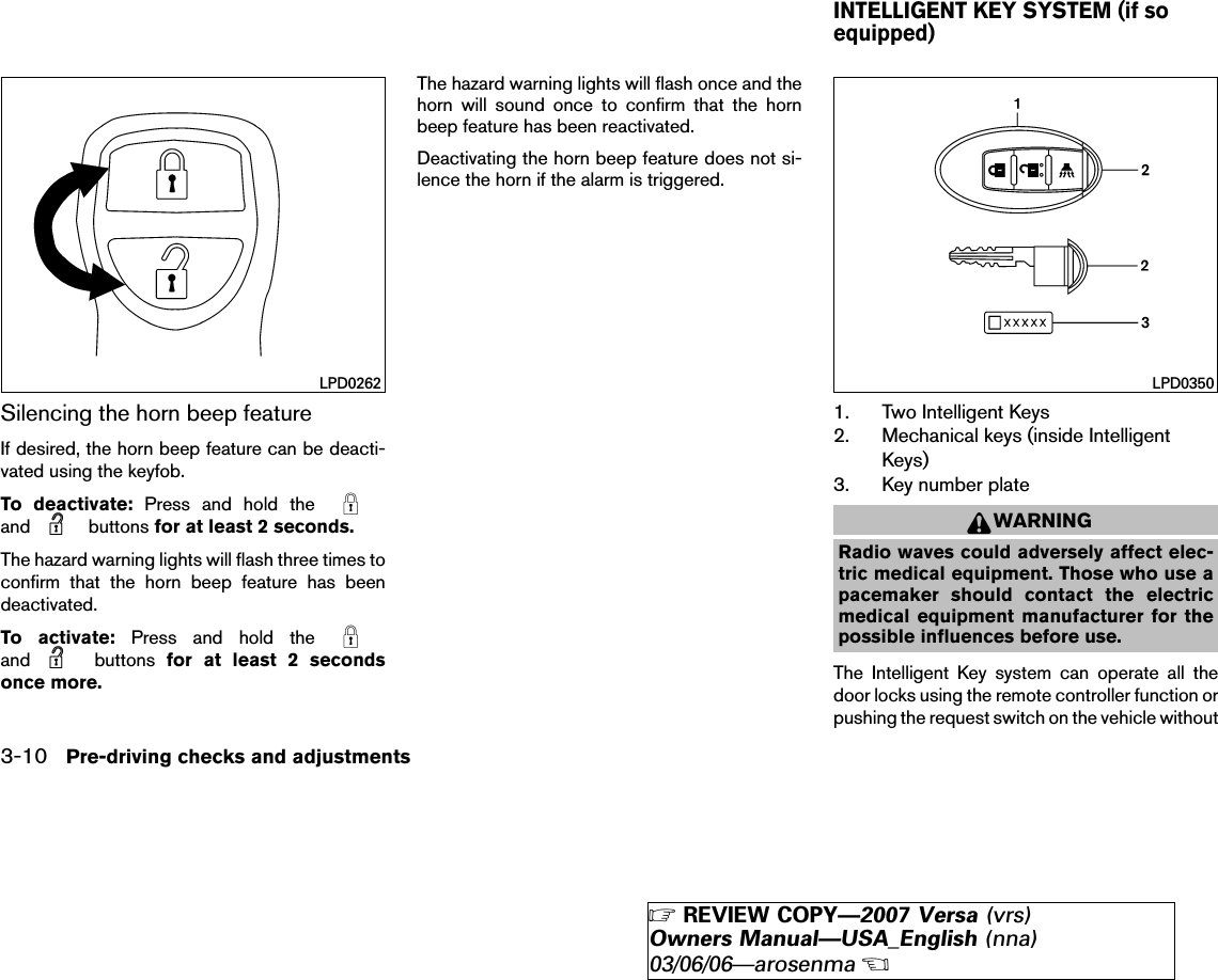 Silencing the horn beep featureIf desired, the horn beep feature can be deacti-vated using the keyfob.To deactivate: Press and hold theand buttons for at least 2 seconds.The hazard warning lights will flash three times toconfirm that the horn beep feature has beendeactivated.To activate: Press and hold theand buttons for at least 2 secondsonce more.The hazard warning lights will flash once and thehorn will sound once to confirm that the hornbeep feature has been reactivated.Deactivating the horn beep feature does not si-lence the horn if the alarm is triggered.1. Two Intelligent Keys2. Mechanical keys (inside IntelligentKeys)3. Key number plateWARNINGRadio waves could adversely affect elec-tric medical equipment. Those who use apacemaker should contact the electricmedical equipment manufacturer for thepossible influences before use.The Intelligent Key system can operate all thedoor locks using the remote controller function orpushing the request switch on the vehicle withoutLPD0262 LPD0350INTELLIGENT KEY SYSTEM (if soequipped)3-10 Pre-driving checks and adjustments੬REVIEW COPY—2007 Versa (vrs)Owners Manual—USA_English (nna)03/06/06—arosenma੭