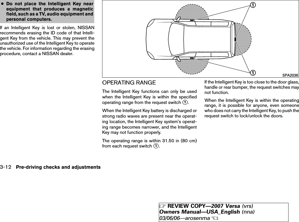 ●Do not place the Intelligent Key nearequipment that produces a magneticfield, such as a TV, audio equipment andpersonal computers.If an Intelligent Key is lost or stolen, NISSANrecommends erasing the ID code of that Intelli-gent Key from the vehicle. This may prevent theunauthorized use of the Intelligent Key to operatethe vehicle. For information regarding the erasingprocedure, contact a NISSAN dealer.OPERATING RANGEThe Intelligent Key functions can only be usedwhen the Intelligent Key is within the specifiedoperating range from the request switch ᭺1.When the Intelligent Key battery is discharged orstrong radio waves are present near the operat-ing location, the Intelligent Key system’s operat-ing range becomes narrower, and the IntelligentKey may not function properly.The operating range is within 31.50 in (80 cm)from each request switch ᭺1.If the Intelligent Key is too close to the door glass,handle or rear bumper, the request switches maynot function.When the Intelligent Key is within the operatingrange, it is possible for anyone, even someonewho does not carry the Intelligent Key, to push therequest switch to lock/unlock the doors.SPA20383-12 Pre-driving checks and adjustments੬REVIEW COPY—2007 Versa (vrs)Owners Manual—USA_English (nna)03/06/06—arosenma੭