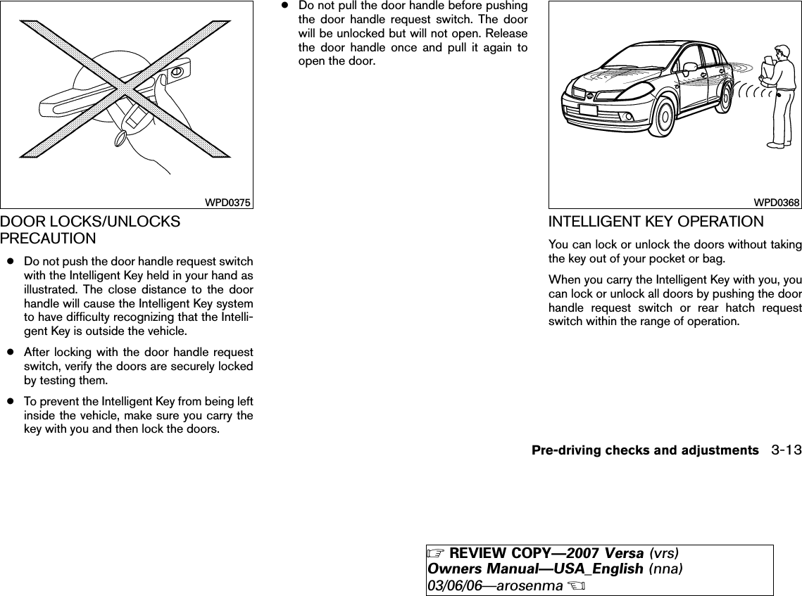 DOOR LOCKS/UNLOCKSPRECAUTION●Do not push the door handle request switchwith the Intelligent Key held in your hand asillustrated. The close distance to the doorhandle will cause the Intelligent Key systemto have difficulty recognizing that the Intelli-gent Key is outside the vehicle.●After locking with the door handle requestswitch, verify the doors are securely lockedby testing them.●To prevent the Intelligent Key from being leftinside the vehicle, make sure you carry thekey with you and then lock the doors.●Do not pull the door handle before pushingthe door handle request switch. The doorwill be unlocked but will not open. Releasethe door handle once and pull it again toopen the door.INTELLIGENT KEY OPERATIONYou can lock or unlock the doors without takingthe key out of your pocket or bag.When you carry the Intelligent Key with you, youcan lock or unlock all doors by pushing the doorhandle request switch or rear hatch requestswitch within the range of operation.WPD0375 WPD0368Pre-driving checks and adjustments 3-13੬REVIEW COPY—2007 Versa (vrs)Owners Manual—USA_English (nna)03/06/06—arosenma੭