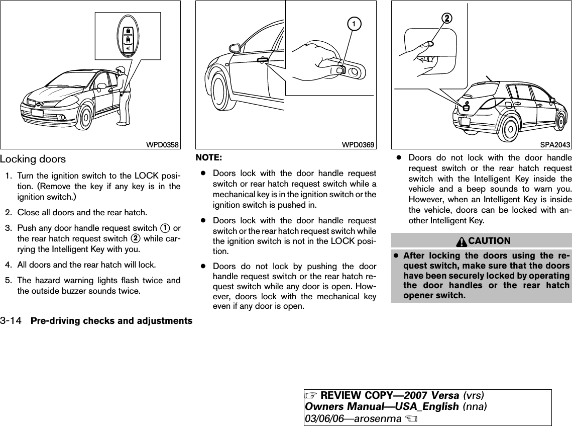 Locking doors1. Turn the ignition switch to the LOCK posi-tion. (Remove the key if any key is in theignition switch.)2. Close all doors and the rear hatch.3. Push any door handle request switch ᭺1orthe rear hatch request switch ᭺2while car-rying the Intelligent Key with you.4. All doors and the rear hatch will lock.5. The hazard warning lights flash twice andthe outside buzzer sounds twice.NOTE:●Doors lock with the door handle requestswitch or rear hatch request switch while amechanical key is in the ignition switch or theignition switch is pushed in.●Doors lock with the door handle requestswitch or the rear hatch request switch whilethe ignition switch is not in the LOCK posi-tion.●Doors do not lock by pushing the doorhandle request switch or the rear hatch re-quest switch while any door is open. How-ever, doors lock with the mechanical keyeven if any door is open.●Doors do not lock with the door handlerequest switch or the rear hatch requestswitch with the Intelligent Key inside thevehicle and a beep sounds to warn you.However, when an Intelligent Key is insidethe vehicle, doors can be locked with an-other Intelligent Key.CAUTION●After locking the doors using the re-quest switch, make sure that the doorshave been securely locked by operatingthe door handles or the rear hatchopener switch.WPD0358 WPD0369 SPA20433-14 Pre-driving checks and adjustments੬REVIEW COPY—2007 Versa (vrs)Owners Manual—USA_English (nna)03/06/06—arosenma੭