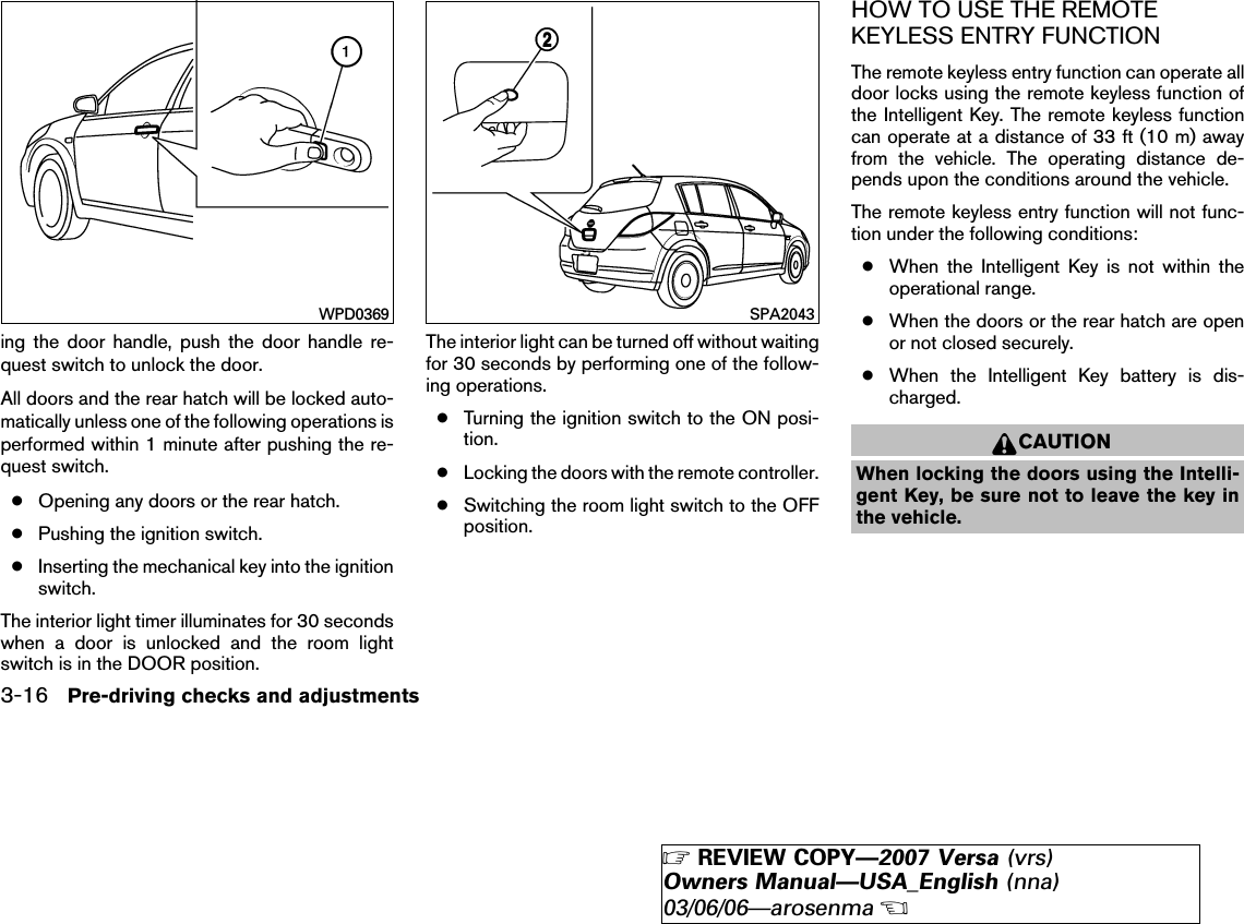 ing the door handle, push the door handle re-quest switch to unlock the door.All doors and the rear hatch will be locked auto-matically unless one of the following operations isperformed within 1 minute after pushing the re-quest switch.●Opening any doors or the rear hatch.●Pushing the ignition switch.●Inserting the mechanical key into the ignitionswitch.The interior light timer illuminates for 30 secondswhen a door is unlocked and the room lightswitch is in the DOOR position.The interior light can be turned off without waitingfor 30 seconds by performing one of the follow-ing operations.●Turning the ignition switch to the ON posi-tion.●Locking the doors with the remote controller.●Switching the room light switch to the OFFposition.HOW TO USE THE REMOTEKEYLESS ENTRY FUNCTIONThe remote keyless entry function can operate alldoor locks using the remote keyless function ofthe Intelligent Key. The remote keyless functioncan operate at a distance of 33 ft (10 m) awayfrom the vehicle. The operating distance de-pends upon the conditions around the vehicle.The remote keyless entry function will not func-tion under the following conditions:●When the Intelligent Key is not within theoperational range.●When the doors or the rear hatch are openor not closed securely.●When the Intelligent Key battery is dis-charged.CAUTIONWhen locking the doors using the Intelli-gent Key, be sure not to leave the key inthe vehicle.WPD0369 SPA20433-16 Pre-driving checks and adjustments੬REVIEW COPY—2007 Versa (vrs)Owners Manual—USA_English (nna)03/06/06—arosenma੭