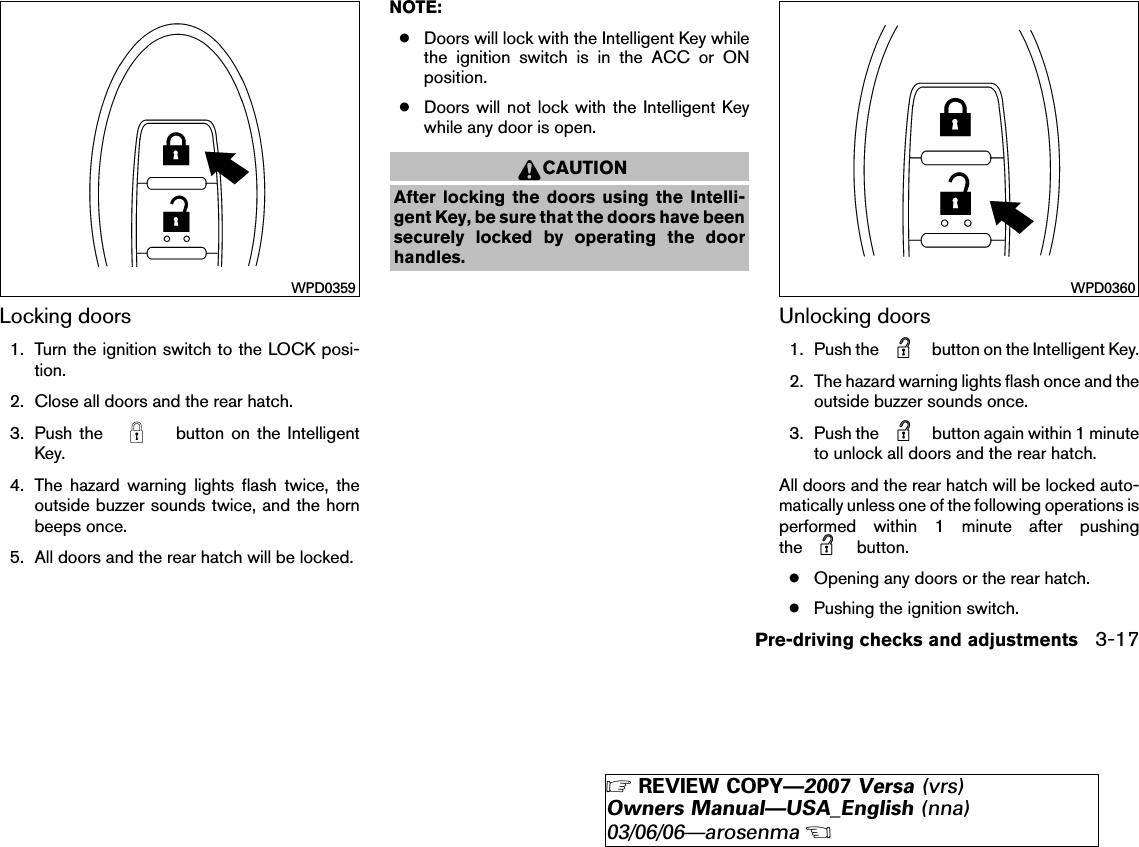 Locking doors1. Turn the ignition switch to the LOCK posi-tion.2. Close all doors and the rear hatch.3. Push the button on the IntelligentKey.4. The hazard warning lights flash twice, theoutside buzzer sounds twice, and the hornbeeps once.5. All doors and the rear hatch will be locked.NOTE:●Doors will lock with the Intelligent Key whilethe ignition switch is in the ACC or ONposition.●Doors will not lock with the Intelligent Keywhile any door is open.CAUTIONAfter locking the doors using the Intelli-gent Key, be sure that the doors have beensecurely locked by operating the doorhandles.Unlocking doors1. Push the button on the Intelligent Key.2. The hazard warning lights flash once and theoutside buzzer sounds once.3. Push the button again within 1 minuteto unlock all doors and the rear hatch.All doors and the rear hatch will be locked auto-matically unless one of the following operations isperformed within 1 minute after pushingthe button.●Opening any doors or the rear hatch.●Pushing the ignition switch.WPD0359 WPD0360Pre-driving checks and adjustments 3-17੬REVIEW COPY—2007 Versa (vrs)Owners Manual—USA_English (nna)03/06/06—arosenma੭