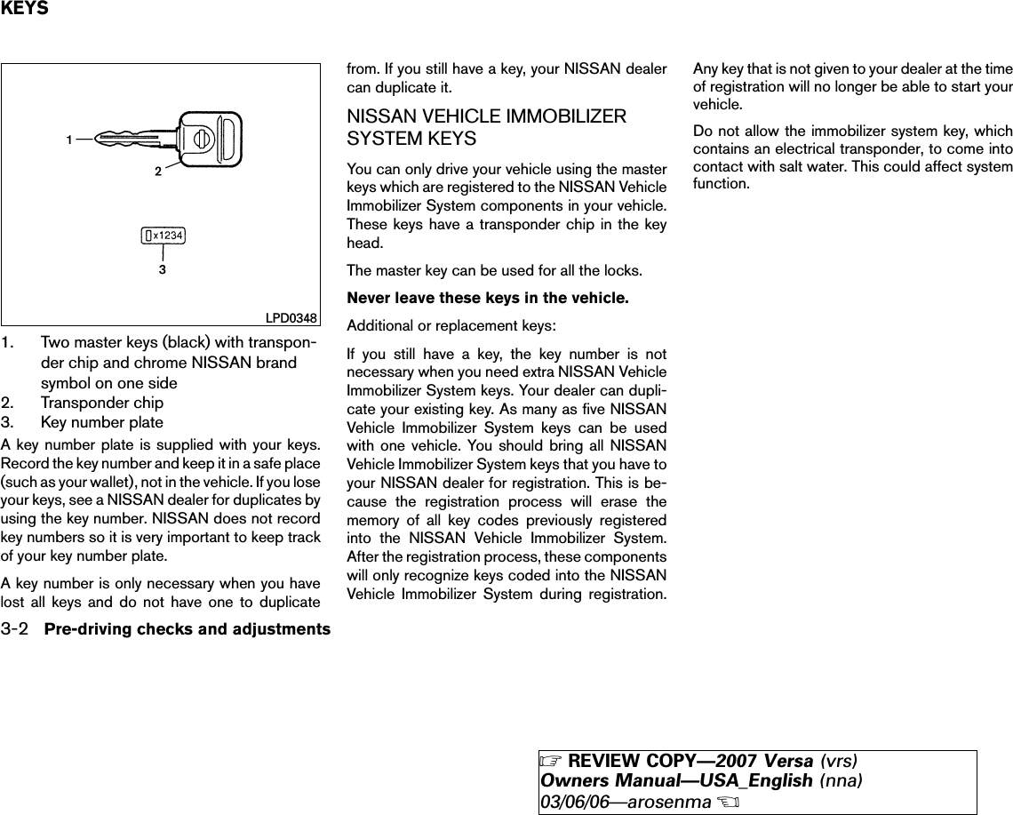 1. Two master keys (black) with transpon-der chip and chrome NISSAN brandsymbol on one side2. Transponder chip3. Key number plateA key number plate is supplied with your keys.Record the key number and keep it in a safe place(such as your wallet), not in the vehicle. If you loseyour keys, see a NISSAN dealer for duplicates byusing the key number. NISSAN does not recordkey numbers so it is very important to keep trackof your key number plate.A key number is only necessary when you havelost all keys and do not have one to duplicatefrom. If you still have a key, your NISSAN dealercan duplicate it.NISSAN VEHICLE IMMOBILIZERSYSTEM KEYSYou can only drive your vehicle using the masterkeys which are registered to the NISSAN VehicleImmobilizer System components in your vehicle.These keys have a transponder chip in the keyhead.The master key can be used for all the locks.Never leave these keys in the vehicle.Additional or replacement keys:If you still have a key, the key number is notnecessary when you need extra NISSAN VehicleImmobilizer System keys. Your dealer can dupli-cate your existing key. As many as five NISSANVehicle Immobilizer System keys can be usedwith one vehicle. You should bring all NISSANVehicle Immobilizer System keys that you have toyour NISSAN dealer for registration. This is be-cause the registration process will erase thememory of all key codes previously registeredinto the NISSAN Vehicle Immobilizer System.After the registration process, these componentswill only recognize keys coded into the NISSANVehicle Immobilizer System during registration.Any key that is not given to your dealer at the timeof registration will no longer be able to start yourvehicle.Do not allow the immobilizer system key, whichcontains an electrical transponder, to come intocontact with salt water. This could affect systemfunction.LPD0348KEYS3-2 Pre-driving checks and adjustments੬REVIEW COPY—2007 Versa (vrs)Owners Manual—USA_English (nna)03/06/06—arosenma੭