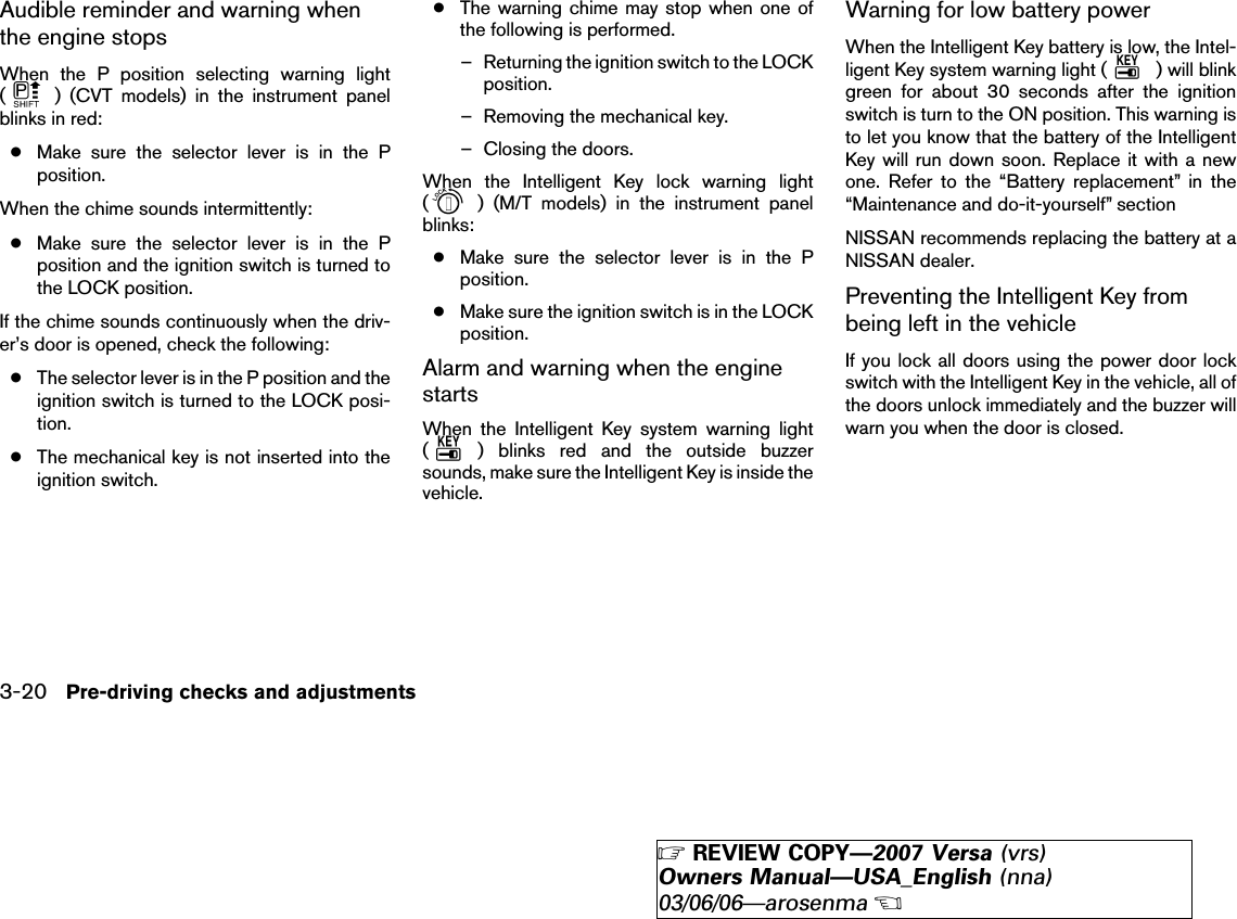 Audible reminder and warning whenthe engine stopsWhen the P position selecting warning light() (CVT models) in the instrument panelblinks in red:●Make sure the selector lever is in the Pposition.When the chime sounds intermittently:●Make sure the selector lever is in the Pposition and the ignition switch is turned tothe LOCK position.If the chime sounds continuously when the driv-er’s door is opened, check the following:●The selector lever is in the P position and theignition switch is turned to the LOCK posi-tion.●The mechanical key is not inserted into theignition switch.●The warning chime may stop when one ofthe following is performed.– Returning the ignition switch to the LOCKposition.– Removing the mechanical key.– Closing the doors.When the Intelligent Key lock warning light() (M/T models) in the instrument panelblinks:●Make sure the selector lever is in the Pposition.●Make sure the ignition switch is in the LOCKposition.Alarm and warning when the enginestartsWhen the Intelligent Key system warning light() blinks red and the outside buzzersounds, make sure the Intelligent Key is inside thevehicle.Warning for low battery powerWhen the Intelligent Key battery is low, the Intel-ligent Key system warning light ( ) will blinkgreen for about 30 seconds after the ignitionswitch is turn to the ON position. This warning isto let you know that the battery of the IntelligentKey will run down soon. Replace it with a newone. Refer to the “Battery replacement” in the“Maintenance and do-it-yourself” sectionNISSAN recommends replacing the battery at aNISSAN dealer.Preventing the Intelligent Key frombeing left in the vehicleIf you lock all doors using the power door lockswitch with the Intelligent Key in the vehicle, all ofthe doors unlock immediately and the buzzer willwarn you when the door is closed.3-20 Pre-driving checks and adjustments੬REVIEW COPY—2007 Versa (vrs)Owners Manual—USA_English (nna)03/06/06—arosenma੭